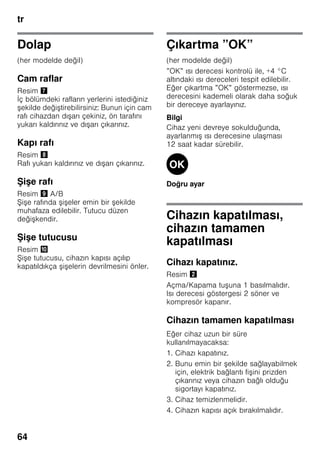 tr
64
Dolap
(her modelde değil)
Cam raflar
Resim '
İç bölümdeki rafların yerlerini istediğiniz
şekilde değiştirebilirsiniz: Bunun için cam
rafı cihazdan dışarı çekiniz, ön tarafını
yukarı kaldırınız ve dışarı çıkarınız.
Kapı rafı
Resim (
Rafı yukarı kaldırınız ve dışarı çıkarınız.
Şişe rafı
Resim ) A/B
Şişe rafında şişeler emin bir şekilde
muhafaza edilebilir. Tutucu düzen
değişkendir.
Şişe tutucusu
Resim *
Şişe tutucusu, cihazın kapısı açılıp
kapatıldıkça şişelerin devrilmesini önler.
Çıkartma ”OK”
(her modelde değil)
”OK” ısı derecesi kontrolü ile, +4 °C
altındaki ısı dereceleri tespit edilebilir.
Eğer çıkartma ”OK” göstermezse, ısı
derecesini kademeli olarak daha soğuk
bir dereceye ayarlayınız.
Bilgi
Cihaz yeni devreye sokulduğunda,
ayarlanmış ısı derecesine ulaşması
12 saat kadar sürebilir.
Doğru ayar
Cihazın kapatılması,
cihazın tamamen
kapatılması
Cihazı kapatınız.
Resim "
Açma/Kapama tuşuna 1 basılmalıdır.
Isı derecesi göstergesi 2 söner ve
kompresör kapanır.
Cihazın tamamen kapatılması
Eğer cihaz uzun bir süre
kullanılmayacaksa:
1. Cihazı kapatınız.
2. Bunu emin bir şekilde sağlayabilmek
için, elektrik bağlantı fişini prizden
çıkarınız veya cihazın bağlı olduğu
sigortayı kapatınız.
3. Cihaz temizlenmelidir.
4. Cihazın kapısı açık bırakılmalıdır.
 