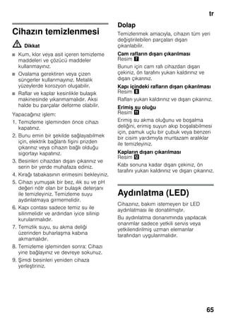 tr
65
Cihazın temizlenmesi
m Dikkat
■ Kum, klor veya asit içeren temizleme
maddeleri ve çözücü maddeler
kullanmayınız.
■ Ovalama gerektiren veya çizen
süngerler kullanmayınız. Metalik
yüzeylerde korozyon oluşabilir.
■ Raflar ve kaplar kesinlikle bulaşık
makinesinde yıkanmamalıdır. Aksi
halde bu parçalar deforme olabilir.
Yapacağınız işlem:
1. Temizleme işleminden önce cihazı
kapatınız.
2. Bunu emin bir şekilde sağlayabilmek
için, elektrik bağlantı fişini prizden
çıkarınız veya cihazın bağlı olduğu
sigortayı kapatınız.
3. Besinleri cihazdan dışarı çıkarınız ve
serin bir yerde muhafaza ediniz.
4. Kırağı tabakasının erimesini bekleyiniz.
5. Cihazı yumuşak bir bez, ılık su ve pH
değeri nötr olan bir bulaşık deterjanı
ile temizleyiniz. Temizleme suyu
aydınlatmaya girmemelidir.
6. Kapı contası sadece temiz su ile
silinmelidir ve ardından iyice silinip
kurulanmalıdır.
7. Temizlik suyu, su akma deliği
üzerinden buharlaşma kabına
akmamalıdır.
8. Temizleme işleminden sonra: Cihazı
yine bağlayınız ve devreye sokunuz.
9. Şimdi besinleri yeniden cihaza
yerleştiriniz.
Dolap
Temizlenmek amacıyla, cihazın tüm yeri
değiştirilebilen parçaları dışarı
çıkarılabilir.
Cam rafların dışarı çıkarılması
Resim '
Bunun için cam rafı cihazdan dışarı
çekiniz, ön tarafını yukarı kaldırınız ve
dışarı çıkarınız.
Kapı içindeki rafların dışarı çıkarılması
Resim (
Rafları yukarı kaldırınız ve dışarı çıkarınız.
Erimiş su oluğu
Resim +
Erimiş su akma oluğunu ve boşalma
deliğini, erimiş suyun akıp boşalabilmesi
için, pamuk uçlu bir çubuk veya benzeri
bir cisim yardımıyla muntazam aralıklar
ile temizleyiniz.
Kapların dışarı çıkarılması
Resim ,
Kabı sonuna kadar dışarı çekiniz, ön
tarafını yukarı kaldırınız ve dışarı çıkarınız.
Aydınlatma (LED)
Cihazınız, bakım istemeyen bir LED
aydınlatması ile donatılmıştır.
Bu aydınlatma donanımında yapılacak
onarımlar sadece yetkili servis veya
yetkilendirilmiş uzman elemanlar
tarafından uygulanmalıdır.
 