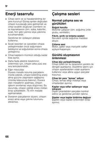 tr
66
Enerji tasarrufu
■ Cihazı serin ve iyi havalandırılmış bir
yere kurunuz! Güneş ışınları doğrudan
cihazın kurulacağı yere gelmemeli ve
cihaz sıcaklık oluşturan cisimlerin ve
ısı kaynaklarının (örn. soba, kalorifer,
ocak, fırın gibi) yanına veya yakınına
kurulmamalıdır.
Gerekirse bir izolasyon plakası
kullanınız.
■ Sıcak besinleri ve içecekleri cihaza
yerleştirmeden önce soğumasını
bekleyiniz ve soğuduktan sonra cihaza
yerleştiriniz.
■ Cihaz kapılarını mümkün olduğu kadar
kısa açınız.
■ Daha fazla elektrik tüketiminin
önlenmesi için, cihazın arka yüzü ara
sıra temizlenmelidir.
■ Eğer mevcutsa:
Duvara mesafe koruma parçalarını
monte ederek, cihazın bildirilmiş enerji
alma gücüne ulaşmasını sağlayınız
(montaj kılavuzuna bakınız). Duvara
olan mesafenin azalması, cihazın
işlevini sınırlamaz veya düşürmez. Bu
durumda, cihazın çektiği enerji miktarı
biraz yükselebilir. 75 mm mesafe
aşılmamalıdır.
■ Donanım parçalarının düzeni, cihazın
enerji alma veya çekme tutumunu
etkilemez.
Çalışma sesleri
Normal çalışma ses ve
gürültüleri
Boğuk horultu
Motorlar çalışıyor (örn. soğutma ünite
grubu, ventilatör).
Fıkırtı, şırıltı ve tınlama sesleri
Boruların içinde soğutma maddesi
akıyor.
Çıtlama sesi
Motor, şalter veya manyetik valfler
açılıyor/kapanıyor.
Gürültü oluşmasının
önlenmesi
Cihaz düz yerleştirilmemiş
Cihazı lütfen bir su terazisinin yardımı ile
dengeli ayarlayınız. Düzeltme işlemi için
cihazın ayarlanabilen vidalı ayarlarını
kullanınız veya altına uygun parçalar
koyunuz.
Cihaz bir yere ”temas” ediyor
Cihazı, temas ettiği mobilya veya
cihazlardan ayırınız.
Kaplar veya raflar sallanıyor veya
sıkışıyor
Dışarı çıkarılabilen parçaları kontrol
ediniz ve gerekirse yeniden takınız.
Şişeler veya kaplar birbirine değiyor
Şişeleri veya kapları birbirinden biraz
ayırınız.
 