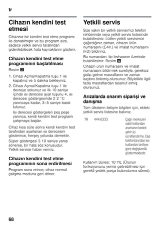 tr
68
Cihazın kendini test
etmesi
Cihazınız bir kendini test etme programı
ile donatılmıştır ve bu program size,
sadece yetkili servis tarafından
giderilebilecek hata kaynaklarını gösterir.
Cihazın kendini test etme
programının başlatılması
Resim "
1. Cihazı Açma/Kapatma tuşu 1 ile
kapatınız ve 5 dakika bekleyiniz.
2. Cihazı Açma/Kapatma tuşu 1 ile
devreye sokunuz ve ilk 10 saniye
içinde ısı derecesi ayar tuşunu 4, ısı
derecesi göstergesinde 2 2 °C
yanıncaya kadar, 3–5 saniye basılı
tutunuz.
Isı derecesi göstergeleri peş peşe
yanınca, kendi kendini test programı
çalışmaya başlar.
Cihaz kısa süre sonra kendi kendini test
tarafından ayarlanan ısı derecesini
gösterince, herşey yolunda demektir.
Süper göstergesi 3 10 saniye yanıp
sönerse, bir hata söz konusudur.
Yetkili servise haber veriniz.
Cihazın kendini test etme
programının sona erdirilmesi
Program sona erince, cihaz normal
çalışma moduna geri döner.
Yetkili servis
Size yakın bir yetkili servisimizi telefon
rehberinde veya yetkili servis listesinde
bulabilirsiniz. Lütfen yetkili servisimizi
çağırdığınız zaman, cihazın ürün
numarasını (E-Nr.) ve imalat numarasını
(FD) bildiriniz.
Bu numaraları, tip levhasının üzerinde
bulabilirsiniz. Resim -
Cihazın ürün numarasını ve imalat
numarasını bildirmek suretiyle, gereksiz
gidip gelme masraflarını ve zaman
kaybını önlemiş olursunuz. Böylelikle ilgili
fazla masraflardan tasarruf etmiş
olursunuz.
Arızalarda onarım siparişi ve
danışma
Tüm ülkelerin iletişim bilgileri için, ekteki
yetkili servis listesine bakınız.
Kullanim Süresi: 10 YIL (Ürünün
fonksiyonunu yerine getirebilmesi için
gerekli yedek parça bulundurma süresi).
TR 444 6333 Çağrı merkezini
sabit hatlardan
aramanın bedeli
şehir içi
ücretlendirme, Cep
telefonlarından ise
kullanılan tarifeye
gore değişkenlik
göstermektedir.
 