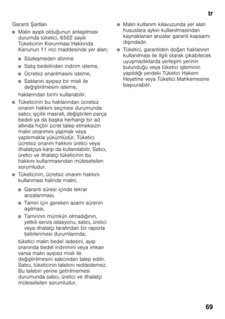 tr
69
Garanti Şartları
■ Malın ayıplı olduğunun anlaşılması
durumda tüketici, 6502 sayılı
Tüketicinin Korunması Hakkında
Kanunun 11 inci maddesinde yer alan;
■ Sözleşmeden dönme
■ Satış bedelinden indirim isteme,
■ Ücretsiz onarılmasını isteme,
■ Satılanın ayıpsız bir misli ile
değiştirilmesini isteme,
haklarından birini kullanabilir.
■ Tüketicinin bu haklarından ücretsiz
onarım hakkını seçmesi durumunda
satıcı; işçilik masrafı, değiştirilen parça
bedeli ya da başka herhangi bir ad
altında hiçbir ücret talep etmeksizin
malın onarımını yapmak veya
yaptırmakla yükümlüdür. Tüketici
ücretsiz onarım hakkını üretici veya
ithalatçıya karşı da kullanılabilir. Satıcı,
üretici ve ithalatçı tüketicinin bu
hakkını kullanmasından müteselsilen
sorumludur.
■ Tüketicinin, ücretsiz onarım hakkını
kullanması halinde malın;
■ Garanti süresi içinde tekrar
arızalanması,
■ Tamiri için gereken azami sürenin
aşılması,
■ Tamirinin mümkün olmadığının,
yetkili servis istasyonu, satıcı, üretici
veya ithalatçı tarafından bir raporla
belirlenmesi durumlarında;
tüketici malın bedel iadesini, ayıp
oranında bedel indirimini veya imkan
varsa malın ayıpsız misli ile
değiştirilmesini satıcından talep edilir.
Satıcı, tüketicinin talebini reddedemez.
Bu talebin yerine getirilmemesi
durumunda satıcı, üretici ve ithalatçı
müteselsilen sorumludur.
■ Malın kullanım kılavuzunda yer alan
hususlara aykırı kullanılmasından
kaynaklanan arızalar garanti kapsamı
dışındadır.
■ Tüketici, garantiden doğan haklarının
kullanılması ile ilgili olarak çıkabilecek
uyuşmazlıklarda yerleşim yerinin
bulunduğu veya tüketici işleminin
yapıldığı yerdeki Tüketici Hakem
Heyetine veya Tüketici Mahkemesine
başvurabilir.
 