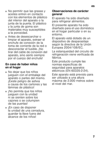 es
7
■ No permitir que las grasas y
aceites entren en contacto
con los elementos de plástico
del interior del aparato o la
junta de la puerta. El plástico
y la junta de goma son
materiales muy susceptibles
a la porosidad.
■ Antes de desescarchar o
limpiar el aparato, extraer el
enchufe de conexión de la
toma de corriente de la red o
desconectar el fusible. ¡No
tirar del cable de conexión del
aparato, sino asirlo siempre
por el cuerpo del enchufe!
En caso de haber niños
en el hogar
■ No dejar que los niños
jueguen con el embalaje del
aparato o partes del mismo.
¡Existe peligro de asfixia
a causa de los cartones y las
láminas de plástico!
■ ¡No permita que los niños
jueguen con la unidad
ni se sienten sobre los
cajones o se columpien
de las puertas!
■ ¡En caso de disponer
la unidad de una cerradura,
guardar la llave fuera del
alcance de los niños!
Observaciones de carácter
general
El aparato ha sido diseñado
para refrigerar alimentos.
El presente aparato ha sido
diseñado para el uso doméstico
en el hogar particular o en su
entorno.
El aparato está dotado de un
dispositivo de desparasitaje
según la directiva de la Unión
Europea 2004/108/EC.
La estanqueidad del circuito de
refrigeración viene verificada de
fábrica.
Este producto cumple las
normas específicas de
seguridad para aparatos
eléctricos (EN 60335-2-24).
Este aparato está previsto para
ser utilizado a una altura
máxima de 2.000 metros sobre
el nivel del mar.
 