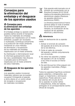 es
8
Consejos para
la eliminación del
embalaje y el desguace
de los aparatos usados
* Consejos para
la eliminación del embalaje
de los aparatos
El embalaje protege su aparato contra
posibles daños durante el transporte.
Todos los materiales de embalaje
utilizados son respetuosos con el medio
ambiente y pueden ser reciclados
o reutilizados. Contribuya activamente
a la protección del medio ambiente
insistiendo en unos métodos
de eliminación y recuperación
de los materiales de embalaje
respetuosos con el medio ambiente.
Su Distribuidor o Administración local
le informará gustosamente sobre
las vías y posibilidades más eficaces
y actuales para la eliminación
respetuosa con el medio ambiente
de estos materiales.
* Desguace de los aparatos
usados
¡Los aparatos usados incorporan
materiales valiosos que se pueden
recuperar! Entregando el aparato
a dicho efecto en un centro oficial
de recogida o recuperación
de materiales reciclables.
m Advertencia
Antes de deshacerse de su aparato
usado
1. Extraer el enchufe de conexión
del aparato de la toma de corriente
de la red eléctrica.
2. Corte el cable de conexión
del aparato y retírelo conjuntamente
con el enchufe.
3. No retirar los soportes y baldas
del aparato a fin de no facilitar
a los niños el acceso al interior
de éste.
4. No permita que los niños jueguen con
los aparatos inservibles. ¡Peligro
de asfixia!
Todos los aparatos frigoríficos contienen
gases aislantes y refrigerantes, que
exigen un tratamiento y eliminación
específicos. Preste atención a que
las tuberías del circuito de frío
de su aparato no sufran daños
ni desperfectos. Antes de haberlo
entregado en el correspondiente Centro
Oficial de recogida.
Este aparato está marcado con el
símbolo de cumplimiento con la
Directiva Europea 2012/19/UE
relativa a los aparatos eléctricos y
electrónicos usados (Residuos
de aparatos eléctricos y
electrónicos RAEE).
La directiva proporciona el marco
general válido en todo el ámbito
de la Unión Europea para la
retirada y la reutilización de los
residuos de los aparatos
eléctricos y electrónicos.
 