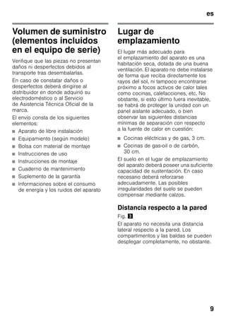 es
9
Volumen de suministro
(elementos incluidos
en el equipo de serie)
Verifique que las piezas no presentan
daños ni desperfectos debidos al
transporte tras desembalarlas.
En caso de constatar daños o
desperfectos deberá dirigirse al
distribuidor en donde adquirió su
electrodoméstico o al Servicio
de Asistencia Técnica Oficial de la
marca.
El envío consta de los siguientes
elementos:
■ Aparato de libre instalación
■ Equipamiento (según modelo)
■ Bolsa con material de montaje
■ Instrucciones de uso
■ Instrucciones de montaje
■ Cuaderno de mantenimiento
■ Suplemento de la garantía
■ Informaciones sobre el consumo
de energía y los ruidos del aparato
Lugar de
emplazamiento
El lugar más adecuado para
el emplazamiento del aparato es una
habitación seca, dotada de una buena
ventilación. El aparato no debe instalarse
de forma que reciba directamente los
rayos del sol, ni tampoco encontrarse
próximo a focos activos de calor tales
como cocinas, calefacciones, etc. No
obstante, si esto último fuera inevitable,
se habrá de proteger la unidad con un
panel aislante adecuado, o bien
observar las siguientes distancias
mínimas de separación con respecto
a la fuente de calor en cuestión:
■ Cocinas eléctricas y de gas, 3 cm.
■ Cocinas de gas-oil o de carbón,
30 cm.
El suelo en el lugar de emplazamiento
del aparato deberá poseer una suficiente
capacidad de sustentación. En caso
necesario deberá reforzarse
adecuadamente. Las posibles
irregularidades del suelo se pueden
compensar mediante calzos.
Distancia respecto a la pared
Fig. #
El aparato no necesita una distancia
lateral respecto a la pared. Los
compartimentos y las baldas se pueden
desplegar completamente, no obstante.
 