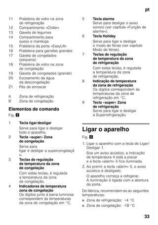pt
33
Elementos de comando
Fig. "
Ligar o aparelho
Fig. "
1. Ligar o aparelho com a tecla de Ligar/
Desligar 1.
Soa um aviso acústico, a indicação
de temperatura 4 está a piscar
e a tecla «alarm» 5 fica iluminada.
2. Ao premir a tecla «alarm» 5, o aviso
acústico é desligado.
O aparelho começa a refrigerar.
A iluminação é ligada com a abertura
da porta.
De fábrica, recomendam-se as seguintes
temperaturas:
■ Zona de refrigeração: +4 °C
■ Zona de congelação: -18 °C
11 Prateleira de vidro na zona
de refrigeração
12 Compartimento «Chiller»
13 Gaveta de legumes
14 Compartimento para
queijo e manteiga
15 Prateleira da porta «EasyLift»
16 Prateleira para garrafas grandes
17 Gaveta de congelados
(pequena)
18 Prateleira de vidro na zona
de congelação
19 Gaveta de congelados (grande)
20 Escoamento da água
da descongelação
21 Pés de enroscar
A Zona de refrigeração
B Zona de congelação
1 Tecla ligar/desligar
Serve para ligar e desligar
todo o aparelho.
2 Tecla «super» Zona
de congelação
Serve para
ligar e desligar a supercongelaçã
o.
3 Teclas de regulação
de temperatura da zona
de congelação
Com estas teclas, é regulada
a temperatura da zona
de congelação.
4 Indicadores de temperatura
zona de congelação
Os dígitos junto à barra luminosa
correspondem às temperaturas
da zona de congelação em °C.
5 Tecla alarme
Serve para desligar o aviso
sonoro (ver capítulo «Função de
alarme»).
6 Tecla Holiday
Serve para ligar e desligar
o modo de férias (ver capítulo
Modo de férias).
7 Teclas de regulação
de temperatura da zona
de refrigeração
Com estas teclas, é regulada
a temperatura da zona
de refrigeração.
8 Indicação de temperatura
da zona de refrigeração
Os dígitos correspondem às
temperaturas da zona de
refrigeração em °C.
9 Tecla «super» Zona
de refrigeração
Serve para ligar e desligar
a Superrefrigeração.
 