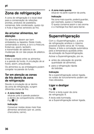 pt
36
Zona de refrigeração
A zona de refrigeração é o local ideal
para a conservação de refeições
prontas, produtos de pastelaria,
conservas, leite condensado, queijo rijo
e fruta e legumes sensíveis ao frio.
Ao arrumar alimentos, ter
atenção
Os alimentos devem ser bem
embalados ou tapados. Deste modo,
conservarão o aroma, a cor e a frescura.
Evitam-se, assim, também,
a transmissão de sabores e as
mudanças de cor das peças de plástico.
Indicação
Evitar o contacto entre os alimentos
e a parede do fundo. A circulação de ar
ficará, assim, prejudicada.
Os alimentos ou as embalagens podem
congelar na parede do fundo.
Ter em atenção as zonas
de frio dentro da zona
de refrigeração
Devido à circulação de ar dentro
da zona de refrigeração, surgem
diferentes zonas de frio:
■ A zona mais fria
situa-se junto à parede posterior
e dentro do compartimento «Chiller».
Fig. !/12
Indicação
Conservar nestas áreas mais frias
alimentos sensíveis (por ex. peixe,
charcutaria, carne).
■ A zona mais quente
situa-se na parte superior da porta.
Indicação
Na zona mais quente, poderá guardar,
por exemplo, queijo e manteiga.
O queijo conserva assim o seu aroma
e a manteiga fica fácil para barrar.
Superrefrigeração
Com a «Superrefrigeração», a zona
de refrigeração arrefece o máximo
possível durante cerca de 15 horas.
Depois, é feita a comutação automática
para a temperatura ajustada antes
da activação da Superrefrigeração.
Activar a Superrefrigeração, por ex.
■ antes da colocação de grande
quantidade de alimentos.
■ para a refrigeração rápida
de bebidas.
Indicação
Se a superrefrigeração estiver ligada,
os ruídos de funcionamento podem ser
mais elevados.
Ligar e desligar
Fig. "
Premir a tecla super da zona
de refrigeração 9.
A tecla está iluminada,
se a Superrefrigeração estiver ligada.
 