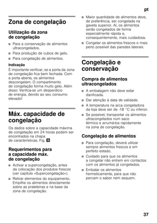 pt
37
Zona de congelação
Utilização da zona
de congelação
■ Para a conservação de alimentos
ultracongelados.
■ Para produção de cubos de gelo.
■ Para congelação de alimentos.
Indicação
É importante verificar, se a porta da zona
de congelação fica bem fechada. Com
a porta aberta, os alimentos
descongelam. O compartimento
de congelação forma muito gelo. Além
disso: Verifica-se um desperdício
de energia, devido ao seu consumo
elevado!
Máx. capacidade de
congelação
Os dados sobre a capacidade máxima
de congelação em 24 horas podem ser
encontrados na chapa
de características. Fig. 2
Requerimentos para
a capacidade máx.
de congelação
■ Activar a supercongelação, antes
da colocação dos produtos frescos
(ver capítulo «Supercongelação»).
■ Retirar elementos do equipamento.
Empilhe os alimentos directamente
sobre as prateleiras e na base da
zona de congelação.
■ Maior quantidade de alimentos deve,
de preferência, ser congelada na
gaveta superior. Aí, os alimentos
serão congelados de forma
especialmente rápida e,
consequentemente, mais cuidadosa.
■ Congelar os alimentos frescos o mais
perto possível das paredes laterais.
Congelação e
conservação
Compra de alimentos
ultracongelados
■ A embalagem não deve estar
danificada.
■ Dar atenção à data de validade.
■ A temperatura na arca congeladora
da loja deve ser de -18 °C ou inferior.
■ Se possível, transportar os alimentos
ultracongelados num saco
térmico e arrumá-los rapidamente
na zona de congelação.
Congelação de alimentos
■ Para congelação, deverá utilizar
sempre alimentos frescos e em
perfeito estado.
■ Cuidado para que os alimentos
a congelar não entrem em contactos
com os alimentos já congelados.
■ Embalar os alimentos
hermeticamente, para que não
percam o sabor nem sequem.
 