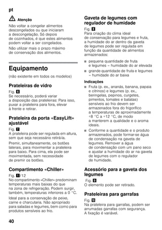 pt
40
m Atenção
Não voltar a congelar alimentos
descongelados ou que iniciaram
a descongelação. Só depois
de cozinhados, é que estes alimentos
podem voltar a ser congelados.
Não utilizar mais o prazo máximo
de conservação dos alimentos.
Equipamento
(não existente em todos os modelos)
Prateleiras de vidro
Fig. &
Se necessário, poderá variar
a disposição das prateleiras: Para isso,
puxar a prateleira para fora, elevar
à frente e retirar.
Prateleira da porta «EasyLift»
ajustável
Fig. '
A prateleira pode ser regulada em altura,
sem que seja necessário retirá-la.
Premir, simultaneamente, os botões
laterais, para movimentar a prateleira
para baixo. Para cima, ela pode ser
movimentada, sem necessidade
de premir os botões.
Compartimento «Chiller»
Fig. !/12
No compartimento «Chiller» predominam
temperaturas mais baixas do que
na zona de refrigeração. Podem surgir,
também, temperaturas inferiores a 0 °C.
Ideal para a conservação de peixe,
carne e charcutaria. Não apropriado
para saladas e legumes, bem como para
produtos sensíveis ao frio.
Gaveta de legumes com
regulador de humidade
Fig. (
Para criação do clima ideal
de conservação para legumes e fruta,
a humidade do ar dentro da gaveta
de legumes pode ser regulada em
função da quantidade de alimentos
armazenados:
■ pequena quantidade de fruta
e legumes – humidade do ar elevada
■ grande quantidade de fruta e legumes
– humidade do ar baixa
Indicações
■ Fruta (p. ex., ananás, banana, papaia
e citrinos) e legumes (p. ex.,
beringelas, pepinos, curgetes,
pimentos, tomates e batatas)
sensíveis ao frio devem ser
armazenados fora do frigorífico
a temperaturas de aproximadamente
+8 °C a +12 °C, de modo
a manterem a qualidade e o aroma
ideais.
■ Conforme a quantidade e o produto
armazenados, pode formar-se água
de condensação na gaveta de
legumes. Remover a água
de condensação com um pano seco
e ajustar a humidade do ar na gaveta
de legumes com o regulador
de humidade.
Acessório para a gaveta dos
legumes
Fig. )
O elemento pode ser retirado.
Prateleiras para garrafas
Fig. *
Na prateleira para garrafas, podem ser
arrumadas garrafas com segurança.
A fixação é variável.
 