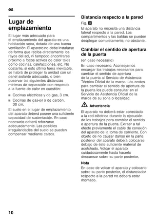 es
10
Lugar de
emplazamiento
El lugar más adecuado para
el emplazamiento del aparato es una
habitación seca, dotada de una buena
ventilación. El aparato no debe instalarse
de forma que reciba directamente los
rayos del sol, ni tampoco encontrarse
próximo a focos activos de calor tales
como cocinas, calefacciones, etc. No
obstante, si esto último fuera inevitable,
se habrá de proteger la unidad con un
panel aislante adecuado, o bien
observar las siguientes distancias
mínimas de separación con respecto
a la fuente de calor en cuestión:
■ Cocinas eléctricas y de gas, 3 cm.
■ Cocinas de gas-oil o de carbón,
30 cm.
El suelo en el lugar de emplazamiento
del aparato deberá poseer una suficiente
capacidad de sustentación. En caso
necesario deberá reforzarse
adecuadamente. Las posibles
irregularidades del suelo se pueden
compensar mediante calzos.
Distancia respecto a la pared
Fig. #
El aparato no necesita una distancia
lateral respecto a la pared. Los
compartimentos y las baldas se pueden
desplegar completamente, no obstante.
Cambiar el sentido de apertura
de la puerta
(en caso necesario)
En caso necesario: Aconsejamos
encargar los trabajos necesarios para
cambiar el sentido de apertura
de la puerta al Servicio de Asistencia
Técnica Oficial de la marca. Los costes
para cambiar el sentido de apertura de
la puerta los puede consultar en el
Servicio de Asistencia Oficial de la
marca de su zona o localidad.
m Advertencia
El aparato no deberá estar conectado
a la red eléctrica durante la ejecución
de los trabajos para cambiar el sentido
e apertura de la puerta. Extraer a tal
efecto previamente el cable de conexión
del aparato de la toma de corriente. Con
objeto de no causar daños en la parte
posterior del aparato deberá colocarse
debajo de éste suficiente material de
acolchado. Volcar el aparato
cuidadosamente hasta hacerlo
descansar sobre su parte posterior.
Nota
En caso de volcar el aparato y colocarlo
sobre su parte posterior, el distanciador
respecto a la pared no deberá estar
montado.
 