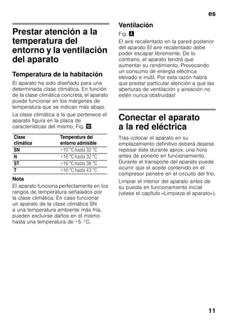 es
11
Prestar atención a la
temperatura del
entorno y la ventilación
del aparato
Temperatura de la habitación
El aparato ha sido diseñado para una
determinada clase climática. En función
de la clase climática concreta, el aparato
puede funcionar en los márgenes de
temperatura que se indican más abajo.
La clase climática a la que pertenece el
aparato figura en la placa de
características del mismo, Fig. *.
Nota
El aparato funciona perfectamente en los
rangos de temperatura señalados por
la clase climática. En caso funcionar
un aparato de la clase climática SN
a una temperatura ambiente más fría,
pueden excluirse daños en el mismo
hasta una temperatura de +5 °C.
Ventilación
Fig. $
El aire recalentado en la pared posterior
del aparato El aire recalentado debe
poder escapar libremente. De lo
contrario, el aparato tendrá que
aumentar su rendimiento, Provocando
un consumo de energía eléctrica
elevado e inútil. Por esta razón habrá
que prestar particular atención a que las
aberturas de ventilación y aireación no
estén nunca obstruidas!
Conectar el aparato
a la red eléctrica
Tras colocar el aparato en su
emplazamiento definitivo deberá dejarse
reposar éste durante aprox. una hora
antes de ponerlo en funcionamiento.
Durante el transporte del aparato puede
ocurrir que el aceite contenido en el
compresor penetre en el circuito del frío.
Limpiar el interior del aparato antes de
su puesta en funcionamiento inicial
(véase el capítulo «Limpieza el aparato»).
Clase
climática
Temperatura del
entorno admisible
SN +10 °C hasta 32 °C
N +16 °C hasta 32 °C
ST +16 °C hasta 38 °C
T +16 °C hasta 43 °C
 