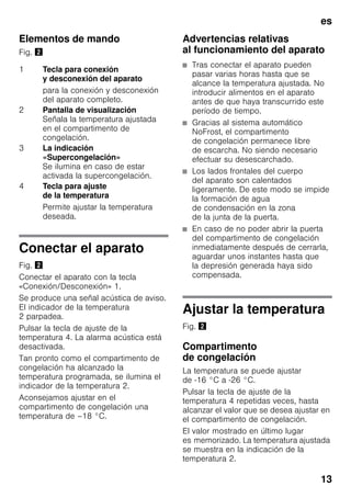 es
13
Elementos de mando
Fig. "
Conectar el aparato
Fig. "
Conectar el aparato con la tecla
«Conexión/Desconexión» 1.
Se produce una señal acústica de aviso.
El indicador de la temperatura
2 parpadea.
Pulsar la tecla de ajuste de la
temperatura 4. La alarma acústica está
desactivada.
Tan pronto como el compartimento de
congelación ha alcanzado la
temperatura programada, se ilumina el
indicador de la temperatura 2.
Aconsejamos ajustar en el
compartimento de congelación una
temperatura de –18 °C.
Advertencias relativas
al funcionamiento del aparato
■ Tras conectar el aparato pueden
pasar varias horas hasta que se
alcance la temperatura ajustada. No
introducir alimentos en el aparato
antes de que haya transcurrido este
período de tiempo.
■ Gracias al sistema automático
NoFrost, el compartimento
de congelación permanece libre
de escarcha. No siendo necesario
efectuar su desescarchado.
■ Los lados frontales del cuerpo
del aparato son calentados
ligeramente. De este modo se impide
la formación de agua
de condensación en la zona
de la junta de la puerta.
■ En caso de no poder abrir la puerta
del compartimento de congelación
inmediatamente después de cerrarla,
aguardar unos instantes hasta que
la depresión generada haya sido
compensada.
Ajustar la temperatura
Fig. "
Compartimento
de congelación
La temperatura se puede ajustar
de -16 °C a -26 °C.
Pulsar la tecla de ajuste de la
temperatura 4 repetidas veces, hasta
alcanzar el valor que se desea ajustar en
el compartimento de congelación.
El valor mostrado en último lugar
es memorizado. La temperatura ajustada
se muestra en la indicación de la
temperatura 2.
1 Tecla para conexión
y desconexión del aparato
para la conexión y desconexión
del aparato completo.
2 Pantalla de visualización
Señala la temperatura ajustada
en el compartimento de
congelación.
3 La indicación
«Supercongelación»
Se ilumina en caso de estar
activada la supercongelación.
4 Tecla para ajuste
de la temperatura
Permite ajustar la temperatura
deseada.
 