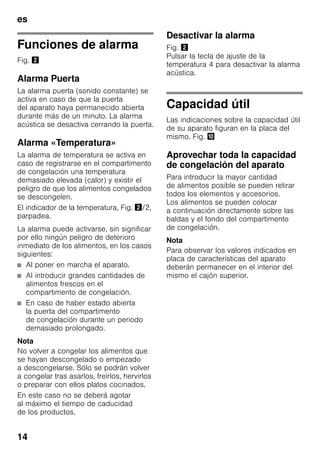 es
14
Funciones de alarma
Fig. "
Alarma Puerta
La alarma puerta (sonido constante) se
activa en caso de que la puerta
del aparato haya permanecido abierta
durante más de un minuto. La alarma
acústica se desactiva cerrando la puerta.
Alarma «Temperatura»
La alarma de temperatura se activa en
caso de registrarse en el compartimento
de congelación una temperatura
demasiado elevada (calor) y existir el
peligro de que los alimentos congelados
se descongelen.
El indicador de la temperatura, Fig. "/2,
parpadea.
La alarma puede activarse, sin significar
por ello ningún peligro de deterioro
inmediato de los alimentos, en los casos
siguientes:
■ Al poner en marcha el aparato.
■ Al introducir grandes cantidades de
alimentos frescos en el
compartimento de congelación.
■ En caso de haber estado abierta
la puerta del compartimento
de congelación durante un periodo
demasiado prolongado.
Nota
No volver a congelar los alimentos que
se hayan descongelado o empezado
a descongelarse. Sólo se podrán volver
a congelar tras asarlos, freírlos, hervirlos
o preparar con ellos platos cocinados.
En este caso no se deberá agotar
al máximo el tiempo de caducidad
de los productos.
Desactivar la alarma
Fig. "
Pulsar la tecla de ajuste de la
temperatura 4 para desactivar la alarma
acústica.
Capacidad útil
Las indicaciones sobre la capacidad útil
de su aparato figuran en la placa del
mismo. Fig. *
Aprovechar toda la capacidad
de congelación del aparato
Para introducir la mayor cantidad
de alimentos posible se pueden retirar
todos los elementos y accesorios.
Los alimentos se pueden colocar
a continuación directamente sobre las
baldas y el fondo del compartimento
de congelación.
Nota
Para observar los valores indicados en
placa de características del aparato
deberán permanecer en el interior del
mismo el cajón superior.
 
