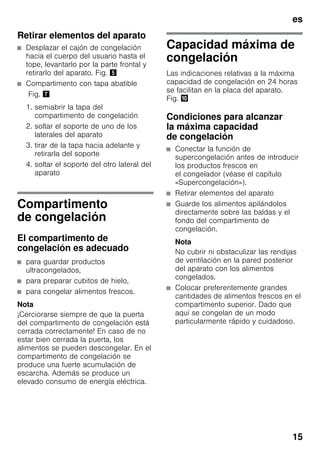 es
15
Retirar elementos del aparato
■ Desplazar el cajón de congelación
hacia el cuerpo del usuario hasta el
tope, levantarlo por la parte frontal y
retirarlo del aparato. Fig. %
■ Compartimento con tapa abatible
Fig. '
1. semiabrir la tapa del
compartimento de congelación
2. soltar el soporte de uno de los
laterales del aparato
3. tirar de la tapa hacia adelante y
retirarla del soporte
4. soltar el soporte del otro lateral del
aparato
Compartimento
de congelación
El compartimento de
congelación es adecuado
■ para guardar productos
ultracongelados,
■ para preparar cubitos de hielo,
■ para congelar alimentos frescos.
Nota
¡Cerciorarse siempre de que la puerta
del compartimento de congelación está
cerrada correctamente! En caso de no
estar bien cerrada la puerta, los
alimentos se pueden descongelar. En el
compartimento de congelación se
produce una fuerte acumulación de
escarcha. Además se produce un
elevado consumo de energía eléctrica.
Capacidad máxima de
congelación
Las indicaciones relativas a la máxima
capacidad de congelación en 24 horas
se facilitan en la placa del aparato.
Fig. *
Condiciones para alcanzar
la máxima capacidad
de congelación
■ Conectar la función de
supercongelación antes de introducir
los productos frescos en
el congelador (véase el capítulo
«Supercongelación»).
■ Retirar elementos del aparato
■ Guarde los alimentos apilándolos
directamente sobre las baldas y el
fondo del compartimento de
congelación.
Nota
No cubrir ni obstaculizar las rendijas
de ventilación en la pared posterior
del aparato con los alimentos
congelados.
■ Colocar preferentemente grandes
cantidades de alimentos frescos en el
compartimento superior. Dado que
aquí se congelan de un modo
particularmente rápido y cuidadoso.
 