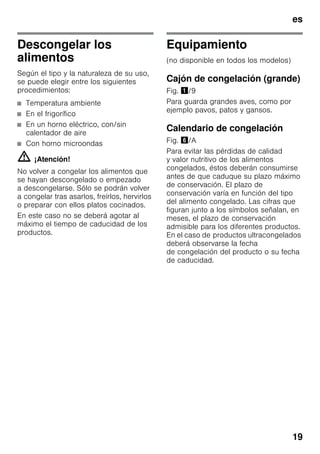 es
19
Descongelar los
alimentos
Según el tipo y la naturaleza de su uso,
se puede elegir entre los siguientes
procedimientos:
■ Temperatura ambiente
■ En el frigorífico
■ En un horno eléctrico, con/sin
calentador de aire
■ Con horno microondas
m ¡Atención!
No volver a congelar los alimentos que
se hayan descongelado o empezado
a descongelarse. Sólo se podrán volver
a congelar tras asarlos, freírlos, hervirlos
o preparar con ellos platos cocinados.
En este caso no se deberá agotar al
máximo el tiempo de caducidad de los
productos.
Equipamiento
(no disponible en todos los modelos)
Cajón de congelación (grande)
Fig. !/9
Para guarda grandes aves, como por
ejemplo pavos, patos y gansos.
Calendario de congelación
Fig. &/A
Para evitar las pérdidas de calidad
y valor nutritivo de los alimentos
congelados, éstos deberán consumirse
antes de que caduque su plazo máximo
de conservación. El plazo de
conservación varía en función del tipo
del alimento congelado. Las cifras que
figuran junto a los símbolos señalan, en
meses, el plazo de conservación
admisible para los diferentes productos.
En el caso de productos ultracongelados
deberá observarse la fecha
de congelación del producto o su fecha
de caducidad.
 