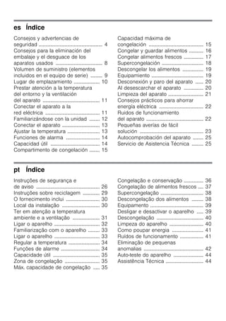es Índice
Consejos y advertencias de
seguridad ................................................. 4
Consejos para la eliminación del
embalaje y el desguace de los
aparatos usados .................................... 8
Volumen de suministro (elementos
incluidos en el equipo de serie) ......... 9
Lugar de emplazamiento .................... 10
Prestar atención a la temperatura
del entorno y la ventilación
del aparato ............................................ 11
Conectar el aparato a la
red eléctrica .......................................... 11
Familiarizándose con la unidad ........ 12
Conectar el aparato ............................. 13
Ajustar la temperatura ......................... 13
Funciones de alarma .......................... 14
Capacidad útil ...................................... 14
Compartimento de congelación ........ 15
Capacidad máxima de
congelación .......................................... 15
Congelar y guardar alimentos ........... 16
Congelar alimentos frescos ............... 17
Supercongelación ................................ 18
Descongelar los alimentos ................ 19
Equipamiento ........................................ 19
Desconexión y paro del aparato ...... 20
Al desescarchar el aparato ............... 20
Limpieza del aparato ........................... 21
Consejos prácticos para ahorrar
energía eléctrica .................................. 22
Ruidos de funcionamiento
del aparato ............................................ 22
Pequeñas averías de fácil
solución ................................................. 23
Autocomprobación del aparato ........ 25
Servicio de Asistencia Técnica ......... 25
pt Índice
Instruções de segurança e
de aviso ................................................. 26
Instruções sobre reciclagem ............. 29
O fornecimento inclui .......................... 30
Local da instalação ............................. 30
Ter em atenção a temperatura
ambiente e a ventilação ..................... 31
Ligar o aparelho ................................... 32
Familiarização com o aparelho ......... 33
Ligar o aparelho ................................... 33
Regular a temperatura ........................ 34
Funções de alarme .............................. 34
Capacidade útil .................................... 35
Zona de congelação ........................... 35
Máx. capacidade de congelação ..... 35
Congelação e conservação ............... 36
Congelação de alimentos frescos .... 37
Supercongelação ................................. 38
Descongelação dos alimentos ......... 38
Equipamento ......................................... 39
Desligar e desactivar o aparelho ..... 39
Descongelação .................................... 40
Limpeza do aparelho .......................... 40
Como poupar energia ........................ 41
Ruídos de funcionamento .................. 41
Eliminação de pequenas
anomalias .............................................. 42
Auto-teste do aparelho ....................... 44
Assistência Técnica ............................. 44
 