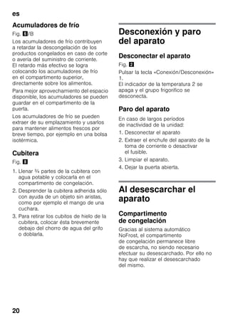 es
20
Acumuladores de frío
Fig. &/B
Los acumuladores de frío contribuyen
a retardar la descongelación de los
productos congelados en caso de corte
o avería del suministro de corriente.
El retardo más efectivo se logra
colocando los acumuladores de frío
en el compartimento superior,
directamente sobre los alimentos.
Para mejor aprovechamiento del espacio
disponible, los acumuladores se pueden
guardar en el compartimento de la
puerta.
Los acumuladores de frío se pueden
extraer de su emplazamiento y usarlos
para mantener alimentos frescos por
breve tiempo, por ejemplo en una bolsa
isotérmica.
Cubitera
Fig. (
1. Llenar ¾ partes de la cubitera con
agua potable y colocarla en el
compartimento de congelación.
2. Desprender la cubitera adherida sólo
con ayuda de un objeto sin aristas,
como por ejemplo el mango de una
cuchara.
3. Para retirar los cubitos de hielo de la
cubitera, colocar ésta brevemente
debajo del chorro de agua del grifo
o doblarla.
Desconexión y paro
del aparato
Desconectar el aparato
Fig. "
Pulsar la tecla «Conexión/Desconexión»
1.
El indicador de la temperatura 2 se
apaga y el grupo frigorifico se
desconecta.
Paro del aparato
En caso de largos períodos
de inactividad de la unidad:
1. Desconectar el aparato
2. Extraer el enchufe del aparato de la
toma de corriente o desactivar
el fusible.
3. Limpiar el aparato.
4. Dejar la puerta abierta.
Al desescarchar el
aparato
Compartimento
de congelación
Gracias al sistema automático
NoFrost, el compartimento
de congelación permanece libre
de escarcha, no siendo necesario
efectuar su desescarchado. Por ello no
hay que realizar el desescarchado
del mismo.
 