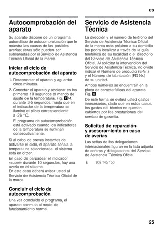 es
25
Autocomprobación del
aparato
Su aparato dispone de un programa
automático de autocomprobación que le
muestra las causas de las posibles
averías; éstas sólo pueden ser
subsanadas por el Servicio de Asistencia
Técnica Oficial de la marca.
Iniciar el ciclo de
autocomprobación del aparato
1. Desconectar el aparato y aguardar
cinco minutos.
2. Conectar el aparato y accionar en los
primeros 10 segundos el mando de
ajuste de la temperatura, Fig. "/4,
durante 3-5 segundos, hasta que en
el indicador de la temperatura se
ilumine el piloto correspondiente
a -26 °C.
El programa de autocomprobación
está activado cuando los indicadores
de la temperatura se iluminan
consecutivamente.
Si al cabo de breves instantes de
activarse el ciclo, el aparato señala la
temperatura seleccionada, el sistema
está en orden.
En caso de parpadear el indicador
«super» durante 10 segundos, hay una
avería en el sistema.
En este caso deberá avisar usted al
Servicio de Asistencia Técnica Oficial de
la marca.
Concluir el ciclo de
autocomprobación
Una vez concluido el programa, el
aparato conmuta al modo de
funcionamiento normal.
Servicio de Asistencia
Técnica
La dirección y el número de teléfono del
Servicio de Asistencia Técnica Oficial
de la marca más próximo a su domicilio
los podrá localizar a través de la guía
telefónica de su localidad o el directorio
del Servicio de Asistencia Técnica
Oficial. Al solicitar la intervención del
Servicio de Asistencia Técnica, no olvide
indicar el Número de producto (E-Nr.)
y el Número de fabricación (FD-Nr.)
de su unidad.
Ambos números se encuentran en la
placa de características del aparato.
Fig. *
De este forma se evitará usted gastos
innecesarios, dado que en estos casos,
los gastos del técnico no quedan
cubiertos por las prestaciones del
servicio de garantía.
Solicitud de reparación
y asesoramiento en caso
de averías
Las señas de las delegaciones
internacionales figuran en la lista adjunta
de centros y delegaciones del Servicio
de Asistencia Técnica Oficial.
E 902 145 150
 