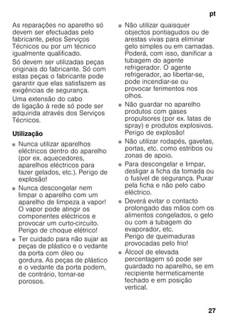 pt
27
As reparações no aparelho só
devem ser efectuadas pelo
fabricante, pelos Serviços
Técnicos ou por um técnico
igualmente qualificado.
Só devem ser utilizadas peças
originais do fabricante. Só com
estas peças o fabricante pode
garantir que elas satisfazem as
exigências de segurança.
Uma extensão do cabo
de ligação à rede só pode ser
adquirida através dos Serviços
Técnicos.
Utilização
■ Nunca utilizar aparelhos
eléctricos dentro do aparelho
(por ex. aquecedores,
aparelhos eléctricos para
fazer gelados, etc.). Perigo de
explosão!
■ Nunca descongelar nem
limpar o aparelho com um
aparelho de limpeza a vapor!
O vapor pode atingir os
componentes eléctricos e
provocar um curto-circuito.
Perigo de choque elétrico!
■ Ter cuidado para não sujar as
peças de plástico e o vedante
da porta com óleo ou
gordura. As peças de plástico
e o vedante da porta podem,
de contrário, tornar-se
porosos.
■ Não utilizar quaisquer
objectos pontiagudos ou de
arestas vivas para eliminar
gelo simples ou em camadas.
Poderá, com isso, danificar a
tubagem do agente
refrigerador. O agente
refrigerador, ao libertar-se,
pode incendiar-se ou
provocar ferimentos nos
olhos.
■ Não guardar no aparelho
produtos com gases
propulsores (por ex. latas de
spray) e produtos explosivos.
Perigo de explosão!
■ Não utilizar rodapés, gavetas,
portas, etc. como estribos ou
zonas de apoio.
■ Para descongelar e limpar,
desligar a ficha da tomada ou
o fusível de segurança. Puxar
pela ficha e não pelo cabo
eléctrico.
■ Deverá evitar o contacto
prolongado das mãos com os
alimentos congelados, o gelo
ou com a tubagem do
evaporador, etc.
Perigo de queimaduras
provocadas pelo frio!
■ Álcool de elevada
percentagem só pode ser
guardado no aparelho, se em
recipiente hermeticamente
fechado e em posição
vertical.
 