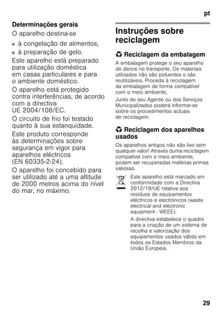 pt
29
Determinações gerais
O aparelho destina-se
■ à congelação de alimentos,
■ à preparação de gelo.
Este aparelho está preparado
para utilização doméstica
em casas particulares e para
o ambiente doméstico.
O aparelho está protegido
contra interferências, de acordo
com a directiva
UE 2004/108/EC.
O circuito de frio foi testado
quanto à sua estanquidade.
Este produto corresponde
às determinações sobre
segurança em vigor para
aparelhos eléctricos
(EN 60335-2-24).
O aparelho foi concebido para
ser utilizado até a uma altitude
de 2000 metros acima do nível
do mar, no máximo.
Instruções sobre
reciclagem
* Reciclagem da embalagem
A embalagem protege o seu aparelho
de danos no transporte. Os materiais
utilizados não são poluentes e são
reutilizáveis. Proceda à reciclagem
da embalagem de forma compatível
com o meio ambiente.
Junto do seu Agente ou dos Serviços
Municipalizados poderá informar-se
sobre os procedimentos actuais
de reciclagem.
* Reciclagem dos aparelhos
usados
Os aparelhos antigos não são lixo sem
qualquer valor! Através duma reciclagem
compatível com o meio ambiente,
podem ser recuperadas matérias primas
valiosas.
Este aparelho está marcado em
conformidade com a Directiva
2012/19/UE relativa aos
resíduos de equipamentos
eléctricos e electrónicos (waste
electrical and electronic
equipment - WEEE).
A directiva estabelece o quadro
para a criação de um sistema de
recolha e valorização dos
equipamentos usados válido em
todos os Estados Membros da
União Europeia.
 