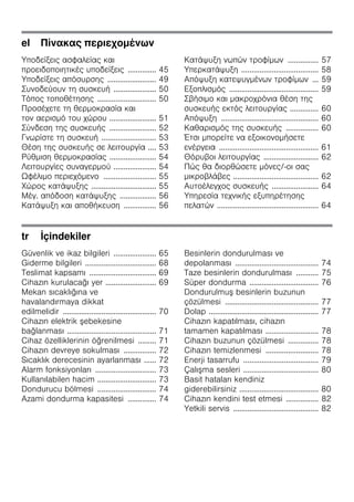 el Πίνακας περιεχομένων
Υποδείξεις ασφαλείας και
προειδοποιητικές υποδείξεις .............. 45
Υποδείξεις απόσυρσης ........................ 49
Συνοδεύουν τη συσκευή ..................... 50
Τόπος τοποθέτησης ............................. 50
Προσέχετε τη θερμοκρασία και
τον αερισμό του χώρου ....................... 51
Σύνδεση της συσκευής ....................... 52
Γνωρίστε τη συσκευή ........................... 53
Θέση της συσκευής σε λειτουργία .... 53
Ρύθμιση θερμοκρασίας ....................... 54
Λειτουργίες συναγερμού ..................... 54
Ωφέλιμο περιεχόμενο .......................... 55
Χώρος κατάψυξης ................................ 55
Μέγ. απόδοση κατάψυξης .................. 56
Κατάψυξη και αποθήκευση ................ 56
Κατάψυξη νωπών τροφίμων ............... 57
Υπερκατάψυξη ...................................... 58
Απόψυξη κατεψυγμένων τροφίμων ... 59
Εξοπλισμός ............................................ 59
Σβήσιμο και μακροχρόνια θέση της
συσκευής εκτός λειτουργίας .............. 60
Απόψυξη ................................................ 60
Καθαρισμός της συσκευής ................ 60
Έτσι μπορείτε να εξοικονομήσετε
ενέργεια ................................................. 61
Θόρυβοι λειτουργίας ........................... 62
Πώς θα διορθώσετε μόνες/-οι σας
μικροβλάβες .......................................... 62
Αυτοέλεγχος συσκευής ....................... 64
Υπηρεσία τεχνικής εξυπηρέτησης
πελατών .................................................. 64
tr İçindekiler
Güvenlik ve ikaz bilgileri ..................... 65
Giderme bilgileri ................................... 68
Teslimat kapsamı ................................. 69
Cihazın kurulacağı yer ......................... 69
Mekan sıcaklığına ve
havalandırmaya dikkat
edilmelidir .............................................. 70
Cihazın elektrik şebekesine
bağlanması ............................................ 71
Cihaz özelliklerinin öğrenilmesi ......... 71
Cihazın devreye sokulması ................ 72
Sıcaklık derecesinin ayarlanması ...... 72
Alarm fonksiyonları .............................. 73
Kullanılabilen hacim ............................. 73
Dondurucu bölmesi ............................. 74
Azami dondurma kapasitesi .............. 74
Besinlerin dondurulması ve
depolanması ......................................... 74
Taze besinlerin dondurulması ........... 75
Süper dondurma .................................. 76
Dondurulmuş besinlerin buzunun
çözülmesi .............................................. 77
Dolap ...................................................... 77
Cihazın kapatılması, cihazın
tamamen kapatılması .......................... 78
Cihazın buzunun çözülmesi ............... 78
Cihazın temizlenmesi .......................... 78
Enerji tasarrufu ..................................... 79
Çalışma sesleri ..................................... 80
Basit hataları kendiniz
giderebilirsiniz ....................................... 80
Cihazın kendini test etmesi ................ 82
Yetkili servis .......................................... 82
 