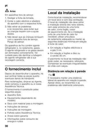 pt
30
m Aviso
Em aparelhos fora de serviço
1. Desligar a ficha da tomada.
2. Cortar o cabo eléctrico e afastá-lo
do aparelho com a respectiva ficha.
3. Não retirar as prateleiras
e os recipientes, para evitar que
as crianças trepem com a ajuda
destes.
4. Não deixar que as crianças brinquem
com o aparelho fora de serviço.
Perigo de asfixia!
Os aparelhos de frio contêm agente
refrigerador e, no isolamento, gases.
O agente refrigerador e os gases devem
ser eliminados correctamente. Ter
cuidado para não danificar a tubagem
do agente refrigerador até à sua
reciclagem correcta.
O fornecimento inclui
Depois de desembrulhar o aparelho, há
que verificar todas as peças quanto
eventuais danos de transporte.
Para reclamações, dirija-se ao Agente,
onde comprou o aparelho ou à nossa
Assistência Técnica.
O fornecimento é constituído pelas
seguintes peças:
■ Aparelho Solo
■ Equipamento (dependente do
modelo)
■ Saco com material para a montagem
■ Instruções de serviço
■ Instruções de montagem
■ Folheto sobre Assistência Técnica
■ Anexo sobre garantia
■ Informações sobre consumo de
energia e ruídos
Local da instalação
Como local de instalação, recomenda-se
um local seco e com boa ventilação.
O local de instalação não deve sofrer
a irradiação directa dos raios solares,
nem estar próximo de uma fonte
de calor, como fogão, corpo
de aquecimento etc. Se a instalação
junto de uma fonte de calor for
inevitável, utilizar uma placa
de isolamento adequada ou manter as
seguintes distâncias mínimas em relação
à fonte de calor:
■ Em relação a fogões eléctricos e
a gás 3 cm.
■ Em relação a fogões a óleo ou
a carvão 30 cm.
O pavimento no local da instalação não
pode ceder, se necessário, reforçá-lo.
Compensar as eventuais irregularidades
do chão com calços.
Distância em relação à parede
Fig. #
É necessário manter uma distância
lateral do aparelho em relação à parede.
Apesar disso, os recipientes e as
prateleiras são totalmente extensíveis.
 