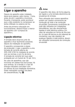 pt
32
Ligar o aparelho
Depois do aparelho estar instalado,
dever-se-á esperar, pelo menos, 1 hora,
antes de pôr o aparelho a funcionar.
Durante o transporte, pode acontecer
que o óleo existente no compressor se
tenha infiltrado no sistema de frio.
Antes da primeira colocação em
funcionamento, deverá limpar o interior
do aparelho (ver «Limpeza do
aparelho»).
Ligação eléctrica
A tomada deve situar-se junto do
aparelho e ficar facilmente acessível,
depois da instalação do aparelho.
O aparelho corresponde à classe
de protecção I. Ligar o aparelho a uma
tomada de corrente alterna de
220–240 V/50 Hz instalada de acordo
com as normas e com fio de terra.
A tomada de corrente tem que estar
protegida por um fusível de 10 até 16 A.
No caso de aparelhos, que vão
funcionar em países fora da Europa, há
que verificar, se a tensão e o tipo de
energia indicados coincidem com
os valores da sua instalação doméstica.
Estas indicações constam da placa
de características, Fig. *
m Aviso
O aparelho não deve, de forma alguma,
ser ligado a uma tomada electrónica de
poupança de energia.
Para utilização dos nossos aparelhos
podem ser usados conversores de
condução de rede e de condução
sinusoidal. Conversores condutores de
rede são utilizados em instalações
fotovoltáicas, que são directamente
ligadas à rede eléctrica pública. Em
caso de soluções em forma de ilha (por
ex. no caso de barcos ou de cabanas de
montanha), que não dispõem de
qualquer ligação à rede pública, devem
ser utilizados conversores de condução
sinusoidal.
 
