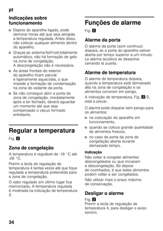 pt
34
Indicações sobre
funcionamento
■ Depois do aparelho ligado, pode
demorar horas até que seja atingida
a temperatura regulada. Antes disso,
não colocar qualquer alimento dentro
do aparelho.
■ Graças ao sistema NoFrost totalmente
automático, não há formação de gelo
na zona de congelação.
A descongelação não é necessária.
■ As áreas frontais do exterior
do aparelho ficam parcial
e ligeiramente aquecidas, o que
impede a formação de condensação
na zona do vedante da porta.
■ Se não conseguir abrir a porta da
zona de congelação, imediatamente
após a ter fechado, deverá aguardar
um momento até que seja
compensado o vácuo formado
entretanto.
Regular a temperatura
Fig. "
Zona de congelação
A temperatura é regulável de -16 °C até
-26 °C.
Premir a tecla de regulação de
temperatura 4 tantas vezes até que fique
regulada a temperatura pretendida para
a zona de congelação.
O valor regulado em último lugar fica
memorizado. A temperatura regulada
é mostrada na indicação de temperatura
2.
Funções de alarme
Fig. "
Alarme da porta
O alarme da porta (som contínuo)
dispara, se a porta do aparelho estiver
aberta por tempo superior a um minuto.
La alarma acústica se desactiva
cerrando la puerta.
Alarme de temperatura
O alarme de temperatura dispara,
quando a temperatura está demasiado
alta na zona de congelação e os
alimentos correrem em perigo.
A indicação de temperatura, Fig. "/2,
está a piscar.
O alarme pode disparar sem perigo para
os alimentos:
■ na colocação do aparelho em
funcionamento,
■ quando se coloca grande quantidade
de alimentos frescos,
■ no caso de porta da zona de
congelação aberta durante
demasiado tempo.
Indicação
Não voltar a congelar alimentos
descongelados ou que iniciaram
a descongelação. Só depois
de cozinhados, é que estes alimentos
podem voltar a ser congelados.
Não utilizar mais o prazo máximo
de conservação.
Desligar o alarme
Fig. "
Premir a tecla de regulação de
temperatura 4, para desligar o aviso
sonoro.
 