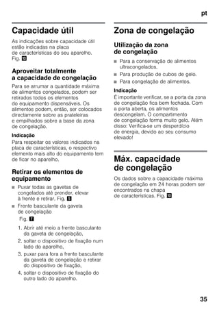 pt
35
Capacidade útil
As indicações sobre capacidade útil
estão indicadas na placa
de características do seu aparelho.
Fig. *
Aproveitar totalmente
a capacidade de congelação
Para se arrumar a quantidade máxima
de alimentos congelados, podem ser
retirados todos os elementos
do equipamento dispensáveis. Os
alimentos podem, então, ser colocados
directamente sobre as prateleiras
e empilhados sobre a base da zona
de congelação.
Indicação
Para respeitar os valores indicados na
placa de características, o respectivo
elemento mais alto do equipamento tem
de ficar no aparelho.
Retirar os elementos de
equipamento
■ Puxar todas as gavetas de
congelados até prender, elevar
à frente e retirar. Fig. %
■ Frente basculante da gaveta
de congelação
Fig. '
1. Abrir até meio a frente basculante
da gaveta de congelação,
2. soltar o dispositivo de fixação num
lado do aparelho,
3. puxar para fora a frente basculante
da gaveta de congelação e retirar
do dispositivo de fixação,
4. soltar o dispositivo de fixação do
outro lado do aparelho.
Zona de congelação
Utilização da zona
de congelação
■ Para a conservação de alimentos
ultracongelados.
■ Para produção de cubos de gelo.
■ Para congelação de alimentos.
Indicação
É importante verificar, se a porta da zona
de congelação fica bem fechada. Com
a porta aberta, os alimentos
descongelam. O compartimento
de congelação forma muito gelo. Além
disso: Verifica-se um desperdício
de energia, devido ao seu consumo
elevado!
Máx. capacidade
de congelação
Os dados sobre a capacidade máxima
de congelação em 24 horas podem ser
encontrados na chapa
de características. Fig. *
 