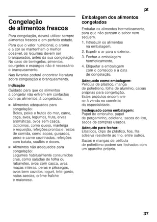 pt
37
Congelação
de alimentos frescos
Para congelação, deverá utilizar sempre
alimentos frescos e em perfeito estado.
Para que o valor nutricional, o aroma
e a cor se mantenham o melhor
possível, os legumes devem ser
branqueados, antes da sua congelação.
No caso de beringelas, pimentos,
courgetes e espargos não é necessário
o branqueamento.
Nas livrarias poderá encontrar literatura
sobre congelação e branqueamento.
Indicação
Cuidado para que os alimentos
a congelar não entrem em contactos
com os alimentos já congelados.
■ Alimentos adequados para
congelação:
Bolos, peixe e frutos do mar, carne,
caça, aves, legumes, fruta, ervas
aromáticas, ovos sem casca,
lacticínios, como queijo, manteiga
e requeijão, refeições prontas e restos
de comida, como sopas, guisados,
peixe e carne cozinhados, refeições
com batata, souflés e doces.
■ Alimentos não adequados para
congelação:
Legumes habitualmente consumidos
crus, como saladas de folha ou
rabanetes, ovos com casca, uvas,
maças inteiras, peras e pêssegos,
ovos bem cozidos, iogurt, leite gordo,
natas azedas, crème fraîche
e maionese.
Embalagem dos alimentos
congelados
Embalar os alimentos hermeticamente,
para que não percam o sabor nem
sequem.
1. Introduzir os alimentos
na embalagem.
2. Expelir o ar para o exterior.
3. Fechar a embalagem
hermeticamente.
4. Etiquetar a embalagem
com o conteúdo e a data
de congelação.
Adequado como embalagem:
Película de plástico, manga
de polietileno, folha de alumínio, caixas
próprias para congelação.
Estes produtos encontram-
se à venda no comércio
da especialidade.
Inadequado como embalagem:
Papel de embrulho, papel
de pergaminho, celofane, sacos do lixo,
sacos de compras usados.
Adequdo para fechar:
Elásticos, clips de plástico, fios, fita
adesiva resistente ao frio, entre outros.
Sacos e mangas de película
de polietileno podem ser fechados com
um aparelho próprio.
 