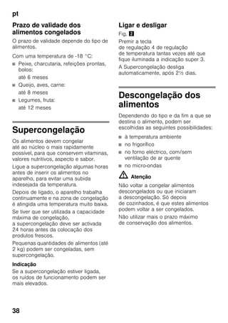pt
38
Prazo de validade dos
alimentos congelados
O prazo de validade depende do tipo de
alimentos.
Com uma temperatura de -18 °C:
■ Peixe, charcutaria, refeições prontas,
bolos:
até 6 meses
■ Queijo, aves, carne:
até 8 meses
■ Legumes, fruta:
até 12 meses
Supercongelação
Os alimentos devem congelar
até ao núcleo o mais rapidamente
possível, para que conservem vitaminas,
valores nutritivos, aspecto e sabor.
Ligue a supercongelação algumas horas
antes de inserir os alimentos no
aparelho, para evitar uma subida
indesejada da temperatura.
Depois de ligado, o aparelho trabalha
continuamente e na zona de congelação
é atingida uma temperatura muito baixa.
Se tiver que ser utilizada a capacidade
máxima de congelação,
a supercongelação deve ser activada
24 horas antes da colocação dos
produtos frescos.
Pequenas quantidades de alimentos (até
2 kg) podem ser congeladas, sem
supercongelação.
Indicação
Se a supercongelação estiver ligada,
os ruídos de funcionamento podem ser
mais elevados.
Ligar e desligar
Fig. "
Premir a tecla
de regulação 4 de regulação
de temperatura tantas vezes até que
fique iluminada a indicação super 3.
A Supercongelação desliga
automaticamente, após 2½ dias.
Descongelação dos
alimentos
Dependendo do tipo e da fim a que se
destina o alimento, podem ser
escolhidas as seguintes possibilidades:
■ à temperatura ambiente
■ no frigorífico
■ no forno eléctrico, com/sem
ventilação de ar quente
■ no micro-ondas
m Atenção
Não voltar a congelar alimentos
descongelados ou que iniciaram
a descongelação. Só depois
de cozinhados, é que estes alimentos
podem voltar a ser congelados.
Não utilizar mais o prazo máximo
de conservação dos alimentos.
 