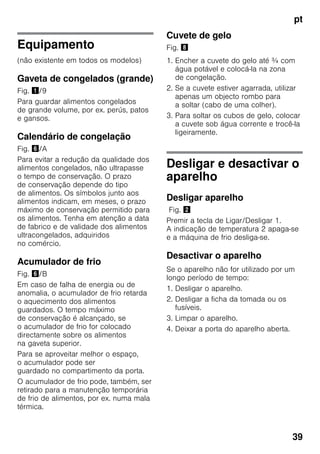 pt
39
Equipamento
(não existente em todos os modelos)
Gaveta de congelados (grande)
Fig. !/9
Para guardar alimentos congelados
de grande volume, por ex. perús, patos
e gansos.
Calendário de congelação
Fig. &/A
Para evitar a redução da qualidade dos
alimentos congelados, não ultrapasse
o tempo de conservação. O prazo
de conservação depende do tipo
de alimentos. Os símbolos junto aos
alimentos indicam, em meses, o prazo
máximo de conservação permitido para
os alimentos. Tenha em atenção a data
de fabrico e de validade dos alimentos
ultracongelados, adquiridos
no comércio.
Acumulador de frio
Fig. &/B
Em caso de falha de energia ou de
anomalia, o acumulador de frio retarda
o aquecimento dos alimentos
guardados. O tempo máximo
de conservação é alcançado, se
o acumulador de frio for colocado
directamente sobre os alimentos
na gaveta superior.
Para se aproveitar melhor o espaço,
o acumulador pode ser
guardado no compartimento da porta.
O acumulador de frio pode, também, ser
retirado para a manutenção temporária
de frio de alimentos, por ex. numa mala
térmica.
Cuvete de gelo
Fig. (
1. Encher a cuvete do gelo até ¾ com
água potável e colocá-la na zona
de congelação.
2. Se a cuvete estiver agarrada, utilizar
apenas um objecto rombo para
a soltar (cabo de uma colher).
3. Para soltar os cubos de gelo, colocar
a cuvete sob água corrente e trocê-la
ligeiramente.
Desligar e desactivar o
aparelho
Desligar aparelho
Fig. "
Premir a tecla de Ligar/Desligar 1.
A indicação de temperatura 2 apaga-se
e a máquina de frio desliga-se.
Desactivar o aparelho
Se o aparelho não for utilizado por um
longo período de tempo:
1. Desligar o aparelho.
2. Desligar a ficha da tomada ou os
fusíveis.
3. Limpar o aparelho.
4. Deixar a porta do aparelho aberta.
 