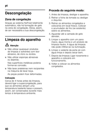 pt
40
Descongelação
Zona de congelação
Graças ao sistema NoFrost totalmente
automático, não há formação de gelo
na zona de congelação. Deixa, assim,
de ser necessária a sua descongelação.
Limpeza do aparelho
m Atenção
■ Não utilizar quaisquer produtos
de limpeza e solventes com teor
abrasivo, de cloro ou ácidos.
■ Não utilizar esponjas abrasivas
ou ásperas.
Nas superfícies metálicas poderia
formar-se corrosão.
■ Não lavar prateleiras nem recipientes
na máquina de lavar loiça.
As peças podem ficar deformadas.
Indicação
Cerca de 4 horas antes da limpeza,
deverá ligar a supercongelação, para
que os alimentos atinjam uma
temperatura bastante baixa e possam,
assim, ser conservados durante mais
tempo à temperatura ambiente.
Proceda do seguinte modo:
1. Antes da limpeza, desligar o aparelho.
2. Retirar a ficha da tomada ou desligar
o disjuntor.
3. Retirar os alimentos congelados e
colocá-los em local fresco. Colocar
o acumulador de frio (se existente)
sobre os alimentos.
4. Aguardar até a camada de gelo
derreter.
5. Limpar o aparelho com um pano
macio, água morna e um produto de
limpeza neutro. A água da limpeza
não pode infiltrar-se na iluminação.
6. Limpar o vedante da porta só com
água limpa e depois secar bem.
7. Depois da limpeza: Ligar novamente o
aparelho e colocá-lo em
funcionamento.
8. Voltar a colocar os alimentos
congelados.
 