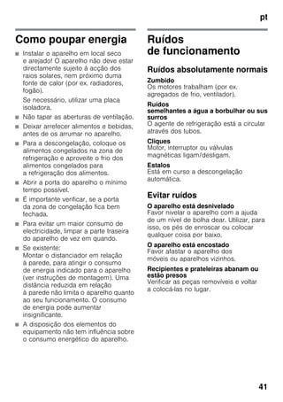pt
41
Como poupar energia
■ Instalar o aparelho em local seco
e arejado! O aparelho não deve estar
directamente sujeito à acção dos
raios solares, nem próximo duma
fonte de calor (por ex. radiadores,
fogão).
Se necessário, utilizar uma placa
isoladora.
■ Não tapar as aberturas de ventilação.
■ Deixar arrefecer alimentos e bebidas,
antes de os arrumar no aparelho.
■ Para a descongelação, coloque os
alimentos congelados na zona de
refrigeração e aproveite o frio dos
alimentos congelados para
a refrigeração dos alimentos.
■ Abrir a porta do aparelho o mínimo
tempo possível.
■ É importante verificar, se a porta
da zona de congelação fica bem
fechada.
■ Para evitar um maior consumo de
electricidade, limpar a parte traseira
do aparelho de vez em quando.
■ Se existente:
Montar o distanciador em relação
à parede, para atingir o consumo
de energia indicado para o aparelho
(ver instruções de montagem). Uma
distância reduzida em relação
à parede não limita o aparelho quanto
ao seu funcionamento. O consumo
de energia pode aumentar
insignificante.
■ A disposição dos elementos do
equipamento não tem influência sobre
o consumo energético do aparelho.
Ruídos
de funcionamento
Ruídos absolutamente normais
Zumbido
Os motores trabalham (por ex.
agregados de frio, ventilador).
Ruídos
semelhantes a água a borbulhar ou sus
surros
O agente de refrigeração está a circular
através dos tubos.
Cliques
Motor, interruptor ou válvulas
magnéticas ligam/desligam.
Estalos
Está em curso a descongelação
automática.
Evitar ruídos
O aparelho está desnivelado
Favor nivelar o aparelho com a ajuda
de um nível de bolha dear. Utilizar, para
isso, os pés de enroscar ou colocar
qualquer coisa por baixo.
O aparelho está encostado
Favor afastar o aparelho dos
móveis ou aparelhos vizinhos.
Recipientes e prateleiras abanam ou
estão presos
Verificar as peças removíveis e voltar
a colocá-las no lugar.
 