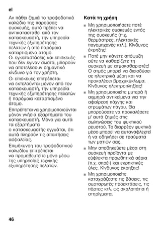 el
46
Αν πάθει ζημιά το τροφοδοτικό
καλώδιο της παρούσας
συσκευής, αυτό πρέπει να
αντικατασταθεί από τον
κατασκευαστή, την υπηρεσία
τεχνικής εξυπηρέτησης
πελατών ή από παρόμοια
καταρτισμένο άτομο.
Οι εγκαταστάσεις και επισκευές
που δεν έγιναν σωστά, μπορούν
να αποτελέσουν σημαντικό
κίνδυνο για τον χρήστη.
Οι επισκευές επιτρέπεται
να εκτελούνται μόνον από τον
κατασκευαστή, την υπηρεσία
τεχνικής εξυπηρέτησης πελατών
ή παρόμοια καταρτισμένο
άτομο.
Επιτρέπεται να χρησιμοποιούνται
μόνον γνήσια εξαρτήματα του
κατασκευαστή. Μόνο για αυτά
τα εξαρτήματα
ο κατασκευαστής εγγυάται, ότι
αυτά πληρούν τις απαιτήσεις
ασφαλείας.
Επιμήκυνση του τροφοδοτικού
καλωδίου επιτρέπεται
να προμηθευτείτε μόνο μέσω
της υπηρεσίας τεχνικής
εξυπηρέτησης πελατών.
Κατά τη χρήση
■ Μη χρησιμοποιήσετε ποτέ
ηλεκτρικές συσκευές εντός
της συσκευής (π.χ.
θερμάστρες, ηλεκτρικές
παγομηχανές κτλ.). Κίνδυνος
έκρηξης!
■ Ποτέ μην κάνετε απόψυξη
ούτε να καθαρίζετε τη
συσκευή με ατμοκαθαριστές!
Ο ατμός μπορεί να διεισδύσει
σε ηλεκτρικά μέρη και να
προκαλέσει βραχυκύκλωμα.
Κίνδυνος ηλεκτροπληξίας!
■ Μη χρησιμοποιείτε μυτερά ή
αιχμηρά αντικείμενα για την
αφαίρεση πάχνης και
στρωμάτων πάγου. Θα
μπορούσατε να προκαλέσετε
μ' αυτά ζημιές στις
σωληνώσεις του ψυκτικού
ρευστού. Το διαρρέον ψυκτικό
μέσο μπορεί να αυταναφλεχτεί
ή να οδηγήσει σε τραύματα
των ματιών σας.
■ Μην αποθηκεύετε μέσα στη
συσκευή προϊόντα με
εύφλεκτα προωθητικά αέρια
(π.χ. σπρέι) και εκρηκτικές
ύλες. Κίνδυνος έκρηξης!
■ Μη χρησιμοποιείτε
καταχράζεστε τις βάσεις, τις
συρταρωτές προεκτάσεις, τις
πόρτες κτλ. ως σκαλοπάτια ή
στηρίγματα.
 