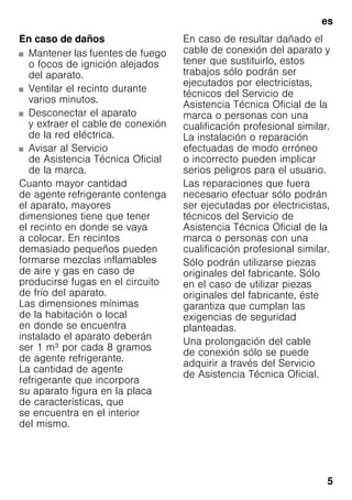 es
5
En caso de daños
■ Mantener las fuentes de fuego
o focos de ignición alejados
del aparato.
■ Ventilar el recinto durante
varios minutos.
■ Desconectar el aparato
y extraer el cable de conexión
de la red eléctrica.
■ Avisar al Servicio
de Asistencia Técnica Oficial
de la marca.
Cuanto mayor cantidad
de agente refrigerante contenga
el aparato, mayores
dimensiones tiene que tener
el recinto en donde se vaya
a colocar. En recintos
demasiado pequeños pueden
formarse mezclas inflamables
de aire y gas en caso de
producirse fugas en el circuito
de frío del aparato.
Las dimensiones mínimas
de la habitación o local
en donde se encuentra
instalado el aparato deberán
ser 1 m³ por cada 8 gramos
de agente refrigerante.
La cantidad de agente
refrigerante que incorpora
su aparato figura en la placa
de características, que
se encuentra en el interior
del mismo.
En caso de resultar dañado el
cable de conexión del aparato y
tener que sustituirlo, estos
trabajos sólo podrán ser
ejecutados por electricistas,
técnicos del Servicio de
Asistencia Técnica Oficial de la
marca o personas con una
cualificación profesional similar.
La instalación o reparación
efectuadas de modo erróneo
o incorrecto pueden implicar
serios peligros para el usuario.
Las reparaciones que fuera
necesario efectuar sólo podrán
ser ejecutadas por electricistas,
técnicos del Servicio de
Asistencia Técnica Oficial de la
marca o personas con una
cualificación profesional similar.
Sólo podrán utilizarse piezas
originales del fabricante. Sólo
en el caso de utilizar piezas
originales del fabricante, éste
garantiza que cumplan las
exigencias de seguridad
planteadas.
Una prolongación del cable
de conexión sólo se puede
adquirir a través del Servicio
de Asistencia Técnica Oficial.
 