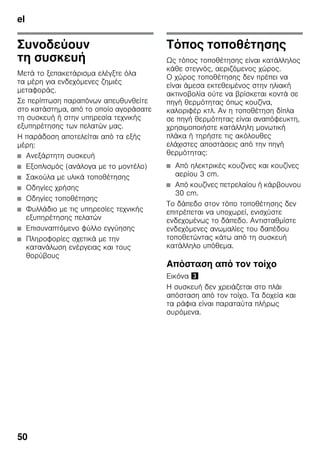 el
50
Συνοδεύουν
τη συσκευή
Μετά το ξεπακετάρισμα ελέγξτε όλα
τα μέρη για ενδεχόμενες ζημιές
μεταφοράς.
Σε περίπτωση παραπόνων απευθυνθείτε
στο κατάστημα, από το οποίο αγοράσατε
τη συσκευή ή στην υπηρεσία τεχνικής
εξυπηρέτησης των πελατών μας.
Η παράδοση αποτελείται από τα εξής
μέρη:
■ Ανεξάρτητη συσκευή
■ Εξοπλισμός (ανάλογα με το μοντέλο)
■ Σακούλα με υλικά τοποθέτησης
■ Οδηγίες χρήσης
■ Οδηγίες τοποθέτησης
■ Φυλλάδιο με τις υπηρεσίες τεχνικής
εξυπηρέτησης πελατών
■ Επισυναπτόμενο φύλλο εγγύησης
■ Πληροφορίες σχετικά με την
κατανάλωση ενέργειας και τους
θορύβους
Τόπος τοποθέτησης
Ως τόπος τοποθέτησης είναι κατάλληλος
κάθε στεγνός, αεριζόμενος χώρος.
Ο χώρος τοποθέτησης δεν πρέπει να
είναι άμεσα εκτεθειμένος στην ηλιακή
ακτινοβολία ούτε να βρίσκεται κοντά σε
πηγή θερμότητας όπως κουζίνα,
καλοριφέρ κτλ. Αν η τοποθέτηση δίπλα
σε πηγή θερμότητας είναι αναπόφευκτη,
χρησιμοποιήστε κατάλληλη μονωτική
πλάκα ή τηρήστε τις ακόλουθες
ελάχιστες αποστάσεις από την πηγή
θερμότητας:
■ Από ηλεκτρικές κουζίνες και κουζίνες
αερίου 3 cm.
■ Από κουζίνες πετρελαίου ή κάρβουνου
30 cm.
Το δάπεδο στον τόπο τοποθέτησης δεν
επιτρέπεται να υποχωρεί, ενισχύστε
ενδεχομένως το δάπεδο. Αντισταθμίστε
ενδεχόμενες ανωμαλίες του δαπέδου
τοποθετώντας κάτω από τη συσκευή
κατάλληλο υπόθεμα.
Απόσταση από τον τοίχο
Εικόνα #
Η συσκευή δεν χρειάζεται στο πλάι
απόσταση από τον τοίχο. Τα δοχεία και
τα ράφια είναι παραταύτα πλήρως
συρόμενα.
 