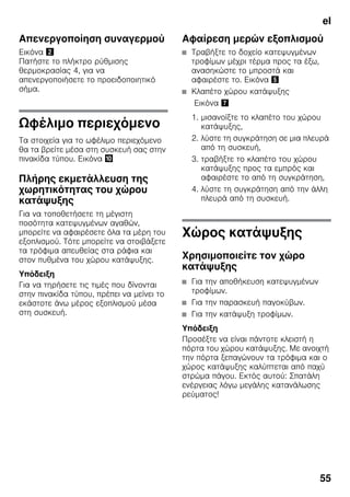 el
55
Απενεργοποίηση συναγερμού
Εικόνα "
Πατήστε το πλήκτρο ρύθμισης
θερμοκρασίας 4, για να
απενεργοποιήσετε το προειδοποιητικό
σήμα.
Ωφέλιμο περιεχόμενο
Τα στοιχεία για το ωφέλιμο περιεχόμενο
θα τα βρείτε μέσα στη συσκευή σας στην
πινακίδα τύπου. Εικόνα *
Πλήρης εκμετάλλευση της
χωρητικότητας του χώρου
κατάψυξης
Για να τοποθετήσετε τη μέγιστη
ποσότητα κατεψυγμένων αγαθών,
μπορείτε να αφαιρέσετε όλα τα μέρη του
εξοπλισμού. Τότε μπορείτε να στοιβάξετε
τα τρόφιμα απευθείας στα ράφια και
στον πυθμένα του χώρου κατάψυξης.
Υπόδειξη
Για να τηρήσετε τις τιμές που δίνονται
στην πινακίδα τύπου, πρέπει να μείνει το
εκάστοτε άνω μέρος εξοπλισμού μέσα
στη συσκευή.
Αφαίρεση μερών εξοπλισμού
■ Τραβήξτε το δοχείο κατεψυγμένων
τροφίμων μέχρι τέρμα προς τα έξω,
ανασηκώστε το μπροστά και
αφαιρέστε το. Εικόνα %
■ Κλαπέτο χώρου κατάψυξης
Εικόνα '
1. μισανοίξτε το κλαπέτο του χώρου
κατάψυξης,
2. λύστε τη συγκράτηση σε μια πλευρά
από τη συσκευή,
3. τραβήξτε το κλαπέτο του χώρου
κατάψυξης προς τα εμπρός και
αφαιρέστε το από τη συγκράτηση,
4. λύστε τη συγκράτηση από την άλλη
πλευρά από τη συσκευή.
Χώρος κατάψυξης
Χρησιμοποιείτε τον χώρο
κατάψυξης
■ Για την αποθήκευση κατεψυγμένων
τροφίμων.
■ Για την παρασκευή παγοκύβων.
■ Για την κατάψυξη τροφίμων.
Υπόδειξη
Προσέξτε να είναι πάντοτε κλειστή η
πόρτα του χώρου κατάψυξης. Με ανοιχτή
την πόρτα ξεπαγώνουν τα τρόφιμα και ο
χώρος κατάψυξης καλύπτεται από παχύ
στρώμα πάγου. Εκτός αυτού: Σπατάλη
ενέργειας λόγω μεγάλης κατανάλωσης
ρεύματος!
 