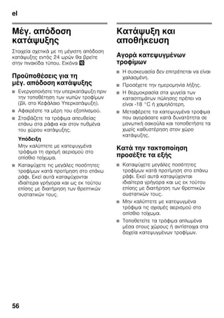 el
56
Μέγ. απόδοση
κατάψυξης
Στοιχεία σχετικά με τη μέγιστη απόδοση
κατάψυξης εντός 24 ωρών θα βρείτε
στην πινακίδα τύπου. Εικόνα *
Προϋποθέσεις για τη
μέγ. απόδοση κατάψυξης
■ Ενεργοποιήστε την υπερκατάψυξη πριν
την τοποθέτηση των νωπών τροφίμων
(βλ. στο Κεφάλαιο Υπερκατάψυξη).
■ Αφαιρέστε τα μέρη του εξοπλισμού.
■ Στοιβάζετε τα τρόφιμα απευθείας
επάνω στα ράφια και στον πυθμένα
του χώρου κατάψυξης.
Υπόδειξη
Μην καλύπτετε με κατεψυγμένα
τρόφιμα τη σχισμή αερισμού στο
οπίσθιο τοίχωμα.
■ Καταψύχετε τις μεγάλες ποσότητες
τροφίμων κατά προτίμηση στο επάνω
ράφι. Εκεί αυτά καταψύχονται
ιδιαίτερα γρήγορα και ως εκ τούτου
επίσης με διατήρηση των θρεπτικών
συστατικών τους.
Κατάψυξη και
αποθήκευση
Αγορά κατεψυγμένων
τροφίμων
■ Η συσκευασία δεν επιτρέπεται να είναι
χαλασμένη.
■ Προσέχετε την ημερομηνία λήξης.
■ Η θερμοκρασία στα ψυγεία των
καταστημάτων πώλησης πρέπει να
είναι -18 °C ή χαμηλότερη.
■ Μεταφέρετε τα κατεψυγμένα τροφιμα
που αγοράσατε κατά δυνατότητα σε
μονωτική σακούλα και τοποθετήστε τα
χωρίς καθυστέρηση στον χώρο
κατάψυξης.
Κατά την τακτοποίηση
προσέξτε τα εξής
■ Καταψύχετε μεγάλες ποσότητες
τροφίμων κατά προτίμηση στο επάνω
ράφι. Εκεί αυτά καταψύχονται
ιδιαίτερα γρήγορα και ως εκ τούτου
επίσης με διατήρηση των θρεπτικών
συστατικών τους.
■ Μην καλύπτετε με κατεψυγμένα
τρόφιμα τις σχισμές αερισμού στο
οπίσθιο τοίχωμα.
■ Τοποθετείτε τα τρόφιμα απλωμένα
μέσα στους χώρους ή αντίστοιχα στα
δοχεία κατεψυγμένων τροφίμων.
 