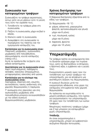 el
58
Συσκευασία των
κατεψυγμένων τροφίμων
Συσκευάζετε τα τρόφιμα αεροστεγώς,
ούτως ώστε να μη χάσουν ούτε τη γεύση
τους ούτε την υγρασία τους.
1. Τοποθετείτε τα τρόφιμα μέσα στη
συσκευασία.
2. Πιέζετε τη συσκευασία, μέχρι να βγεί ο
αέρας.
3. Κλείνετε καλά τη συσκευασία.
4. Αναγράφετε στη συσκευασία το
περιεχόμενο του πακέτου και την
ημερομηνία κατάψυξής του.
Κατάλληλα για τη συσκευασία είναι:
Πλαστικές μεμβράνες, σωληνοειδείς
μεμβράνες από πολυαιθυλένιο,
αλουμινόχαρτα, κουτιά κατάψυξης
(τάπερ κτλ.).
Αυτά τα προϊόντα θα τα βρείτε στα
ειδικά καταστήματα.
Ακατάλληλα για τη συσκευασία είναι:
Χαρτί περιτυλίγματος, λαδόχαρτο,
σελοφάν, σακούλες απορριμμάτων,
μεταχειρισμένες σακούλες από ψώνια.
Κατάλληλα για το κλείσιμο της
συσκευασίας είναι:
Λαστιχάκια, πλαστικά κλιπ, κλωστές,
αυτοκόλλητες ταινίες ανθεκτικές στις
χαμηλές θερμοκρασίες ή παρόμοια.
Τ' ανοίγματα στις σακούλες και στις
σωληνοειδείς μεμβράνες από
πολυαιθυλένιο μπορούν να συγκολληθούν
με την ειδική συσκευή
θερμοσυγκόλλησης μεμβρανών.
Χρόνος διατήρησης των
κατεψυγμένων τροφίμων
Η διάρκεια διατήρησης εξαρτάται από το
είδος των τροφίμων.
Σε θερμοκρασία -18 °C:
■ ψάρια, αλλαντικά, μαγειρεμένα
φαγητά, αρτοσκευάσματα και γλυκά:
μέχρι και 6 μήνες
■ τυρί, πουλερικά, κρέας:
μέχρι και 8 μήνες
■ λαχανικά, φρούτα:
μέχρι και 12 μήνες
Υπερκατάψυξη
Τα τρόφιμα πρέπει να καταψύχονται όσο
το δυνατόν γρήγορα μέχρι τον πυρήνα
τους, ώστε να διατηρηθούν οι βιταμίνες,
η θρεπτική αξία, η εμφάνιση και η γεύση
τους.
Ενεργοποιήστε μερικές ώρες πριν την
τοποθέτηση των νωπών τροφίμων την
υπερκατάψυξη, για να αποφύγετε μια
ανεπιθύμητη αύξηση της θερμοκρασίας.
Η συσκευή δουλεύει μετά την
ενεργοποίηση αδιάκοπα, στον χώρο της
κατάψυξης επιτυγχάνεται πολύ χαμηλή
θερμοκρασία.
Αν πρόκειται να εκμεταλλευτείτε τη
μέγιστη απόδοση κατάψυξης, τότε πρέπει
να ενεργοποιήσετε την υπερκατάψυξη
24 ώρες πριν την τοποθέτηση των νωπών
τροφίμων.
Μικρότερες ποσότητες τροφίμων (μέχρι
και 2 kg) μπορούν να καταψυχθούν
χωρίς υπερκατάψυξη.
Υπόδειξη
Αν είναι ενεργοποιημένη η
υπερκατάψυξη, μπορεί να εμφανιστούν
αυξημένοι θόρυβοι λειτουργίας.
 