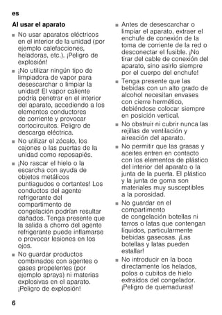 es
6
Al usar el aparato
■ No usar aparatos eléctricos
en el interior de la unidad (por
ejemplo calefacciones,
heladoras, etc.). ¡Peligro de
explosión!
■ ¡No utilizar ningún tipo de
limpiadora de vapor para
desescarchar o limpiar la
unidad! El vapor caliente
podría penetrar en el interior
del aparato, accediendo a los
elementos conductores
de corriente y provocar
cortocircuitos. Peligro de
descarga eléctrica.
■ No utilizar el zócalo, los
cajones o las puertas de la
unidad como reposapiés.
■ ¡No rascar el hielo o la
escarcha con ayuda de
objetos metálicos
puntiagudos o cortantes! Los
conductos del agente
refrigerante del
compartimento de
congelación podrían resultar
dañados. Tenga presente que
la salida a chorro del agente
refrigerante puede inflamarse
o provocar lesiones en los
ojos.
■ No guardar productos
combinados con agentes o
gases propelentes (por
ejemplo sprays) ni materias
explosivas en el aparato.
¡Peligro de explosión!
■ Antes de desescarchar o
limpiar el aparato, extraer el
enchufe de conexión de la
toma de corriente de la red o
desconectar el fusible. ¡No
tirar del cable de conexión del
aparato, sino asirlo siempre
por el cuerpo del enchufe!
■ Tenga presente que las
bebidas con un alto grado de
alcohol necesitan envases
con cierre hermético,
debiéndose colocar siempre
en posición vertical.
■ No obstruir ni cubrir nunca las
rejillas de ventilación y
aireación del aparato.
■ No permitir que las grasas y
aceites entren en contacto
con los elementos de plástico
del interior del aparato o la
junta de la puerta. El plástico
y la junta de goma son
materiales muy susceptibles
a la porosidad.
■ No guardar en el
compartimento
de congelación botellas ni
tarros o latas que contengan
líquidos, particularmente
bebidas gaseosas. ¡Las
botellas y latas pueden
estallar!
■ No introducir en la boca
directamente los helados,
polos o cubitos de hielo
extraídos del congelador.
¡Peligro de quemaduras!
 