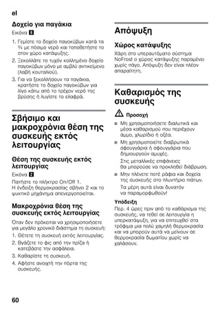 el
60
Δοχείο για παγάκια
Εικόνα (
1. Γεμίστε το δοχείο παγοκύβων κατά τα
¾ με πόσιμο νερό και τοποθετήστε το
στον χώρο κατάψυξης.
2. Ξεκολλάτε το τυχόν κολλημένο δοχείο
παγοκύβων μόνο με αμβλύ αντικείμενο
(λαβή κουταλιού).
3. Για να ξεκολλήσουν τα παγάκια,
κρατήστε το δοχείο παγοκύβων για
λίγο κάτω από το τρέχον νερό της
βρύσης ή λυγίστε το ελαφρά.
Σβήσιμο και
μακροχρόνια θέση της
συσκευής εκτός
λειτουργίας
Θέση της συσκευής εκτός
λειτουργίας
Εικόνα "
Πατήστε το πλήκτρο On/Off 1.
Η ένδειξη θερμοκρασίας σβήνει 2 και το
ψυκτικό μηχάνημα απενεργοποιείται.
Μακροχρόνια θέση της
συσκευής εκτός λειτουργίας
Όταν δεν πρόκειται να χρησιμοποιήσετε
για μεγάλο χρονικό διάστημα τη συσκευή:
1. Θέτετε τη συσκευή εκτός λειτουργίας.
2. Βγάζετε το φις από την πρίζα ή
κατεβάστε την ασφάλεια.
3. Καθαρίστε τη συσκευή.
4. Αφήστε ανοιχτή την πόρτα της
συσκευής.
Απόψυξη
Χώρος κατάψυξης
Χάρη στο υπεραυτόματο σύστημα
NoFrost ο χώρος κατάψυξης παραμένει
χωρίς πάγο. Απόψυξη δεν είναι πλέον
απαραίτητη.
Καθαρισμός της
συσκευής
m Προσοχή
■ Μη χρησιμοποιήσετε διαλυτικά και
μέσα καθαρισμού που περιέχουν
άμμο, χλωρίδιο ή οξέα.
■ Μη χρησιμοποιείτε διαβρωτικά
σφουγγάρια ή σφουγγάρια που
δημιουργούν αμυχές.
Στις μεταλλικές επιφάνειες
θα μπορούσε να προκληθεί διάβρωση.
■ Μην πλένετε ποτέ ράφια και δοχεία
της συσκευής στο πλυντήριο πιάτων.
Τα μέρη αυτά είναι δυνατόν
να παραμορφωθούν!
Υπόδειξη
Περ. 4 ώρες πριν από το καθάρισμα της
συσκευής, να τεθεί σε λειτουργία η
υπερκατάψυξη, για να επιτευχθεί στα
τρόφιμα μια πολύ χαμηλή θερμοκρασία
και να μπορούν αυτά να μείνουν σε
θερμοκρασία δωματίου χωρίς να
χαλάσουν.
 