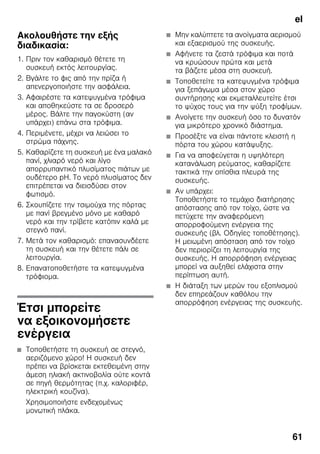 el
61
Ακολουθήστε την εξής
διαδικασία:
1. Πριν τον καθαρισμό θέτετε τη
συσκευή εκτός λειτουργίας.
2. Βγάλτε το φις από την πρίζα ή
απενεργοποιήστε την ασφάλεια.
3. Αφαιρέστε τα κατεψυγμένα τρόφιμα
και αποθηκεύστε τα σε δροσερό
μέρος. Βάλτε την παγοκύστη (αν
υπάρχει) επάνω στα τρόφιμα.
4. Περιμένετε, μέχρι να λειώσει το
στρώμα πάχνης.
5. Καθαρίζετε τη συσκευή με ένα μαλακό
πανί, χλιαρό νερό και λίγο
απορρυπαντικό πλυσίματος πιάτων με
ουδέτερο pH. Το νερό πλυσίματος δεν
επιτρέπεται να διεισδύσει στον
φωτισμό.
6. Σκουπίζετε την τσιμούχα της πόρτας
με πανί βρεγμένο μόνο με καθαρό
νερό και την τρίβετε κατόπιν καλά με
στεγνό πανί.
7. Μετά τον καθαρισμό: επανασυνδέετε
τη συσκευή και την θέτετε πάλι σε
λειτουργία.
8. Επανατοποθετήστε τα κατεψυγμένα
τρόφιομα.
Έτσι μπορείτε
να εξοικονομήσετε
ενέργεια
■ Τοποθετήστε τη συσκευή σε στεγνό,
αεριζόμενο χώρο! Η συσκευή δεν
πρέπει να βρίσκεται εκτεθειμένη στην
άμεση ηλιακή ακτινοβολία ούτε κοντά
σε πηγή θερμότητας (π.χ. καλοριφέρ,
ηλεκτρική κουζίνα).
Χρησιμοποιήστε ενδεχομένως
μονωτική πλάκα.
■ Μην καλύπτετε τα ανοίγματα αερισμού
και εξαερισμού της συσκευής.
■ Αφήνετε τα ζεστά τρόφιμα και ποτά
να κρυώσουν πρώτα και μετά
τα βάζετε μέσα στη συσκευή.
■ Τοποθετείτε τα κατεψυγμένα τρόφιμα
για ξεπάγωμα μέσα στον χώρο
συντήρησης και εκμεταλλευτείτε έτσι
το ψύχος τους για την ψύξη τροφίμων.
■ Ανοίγετε την συσκευή όσο το δυνατόν
για μικρότερο χρονικό διάστημα.
■ Προσέξτε να είναι πάντοτε κλειστή η
πόρτα του χώρου κατάψυξης.
■ Για να αποφεύγεται η υψηλότερη
κατανάλωση ρεύματος, καθαρίζετε
τακτικά την οπίσθια πλευρά της
συσκευής.
■ Αν υπάρχει:
Τοποθετήστε το τεμάχιο διατήρησης
απόστασης από τον τοίχο, ώστε να
πετύχετε την αναφερόμενη
απορροφούμενη ενέργεια της
συσκευής (βλ. Οδηγίες τοποθέτησης).
Η μειωμένη απόσταση από τον τοίχο
δεν περιορίζει τη λειτουργία της
συσκευής. Η απορρόφηση ενέργειας
μπορεί να αυξηθεί ελάχιστα στην
περίπτωση αυτή.
■ Η διάταξη των μερών του εξοπλισμού
δεν επηρεάζουν καθόλου την
απορρόφηση ενέργειας της συσκευής.
 