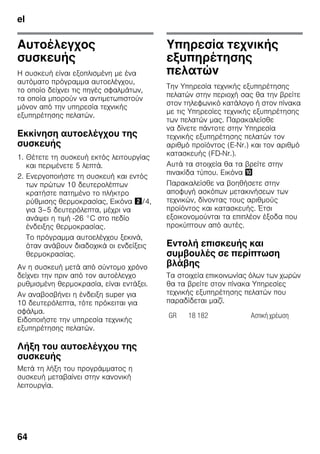 el
64
Αυτοέλεγχος
συσκευής
Η συσκευή είναι εξοπλισμένη με ένα
αυτόματο πρόγραμμα αυτοελέγχου,
το οποίο δείχνει τις πηγές σφαλμάτων,
τα οποία μπορούν να αντιμετωπιστούν
μόνον από την υπηρεσία τεχνικής
εξυπηρέτησης πελατών.
Εκκίνηση αυτοελέγχου της
συσκευής
1. Θέτετε τη συσκευή εκτός λειτουργίας
και περιμένετε 5 λεπτά.
2. Ενεργοποιήστε τη συσκευή και εντός
των πρώτων 10 δευτερολέπτων
κρατήστε πατημένο το πλήκτρο
ρύθμισης θερμοκρασίας, Εικόνα "/4,
για 3–5 δευτερόλεπτα, μέχρι να
ανάψει η τιμή -26 °C στο πεδίο
ένδειξης θερμοκρασίας.
Το πρόγραμμα αυτοελέγχου ξεκινά,
όταν ανάβουν διαδοχικά οι ενδείξεις
θερμοκρασίας.
Αν η συσκευή μετά από σύντομο χρόνο
δείχνει την πριν από τον αυτοέλεγχο
ρυθμισμένη θερμοκρασία, είναι εντάξει.
Αν αναβοσβήνει η ένδειξη super για
10 δευτερόλεπτα, τότε πρόκειται για
σφάλμα.
Ειδοποιήστε την υπηρεσία τεχνικής
εξυπηρέτησης πελατών.
Λήξη του αυτοελέγχου της
συσκευής
Μετά τη λήξη του προγράμματος η
συσκευή μεταβαίνει στην κανονική
λειτουργία.
Υπηρεσία τεχνικής
εξυπηρέτησης
πελατών
Την Υπηρεσία τεχνικής εξυπηρέτησης
πελατών στην περιοχή σας θα την βρείτε
στον τηλεφωνικό κατάλογο ή στον πίνακα
με τις Υπηρεσίες τεχνικής εξυπηρέτησης
των πελατών μας. Παρακαλείσθε
να δίνετε πάντοτε στην Υπηρεσία
τεχνικής εξυπηρέτησης πελατών τον
αριθμό προϊόντος (E-Nr.) και τον αριθμό
κατασκευής (FD-Nr.).
Αυτά τα στοιχεία θα τα βρείτε στην
πινακίδα τύπου. Εικόνα *
Παρακαλείσθε να βοηθήσετε στην
αποφυγή ασκόπων μετακινήσεων των
τεχνικών, δίνοντας τους αριθμούς
προϊόντος και κατασκευής. Έτσι
εξοικονομούνται τα επιπλέον έξοδα που
προκύπτουν από αυτές.
Εντολή επισκευής και
συμβουλές σε περίπτωση
βλάβης
Τα στοιχεία επικοινωνίας όλων των χωρών
θα τα βρείτε στον πίνακα Υπηρεσίες
τεχνικής εξυπηρέτησης πελατών που
παραδίδεται μαζί.
GR 18 182 Αστική χρέωση
 