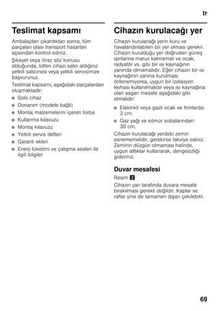 tr
69
Teslimat kapsamı
Ambalajdan çıkardıktan sonra, tüm
parçaları olası transport hasarları
açısından kontrol ediniz.
Şikayet veya itiraz söz konusu
olduğunda, lütfen cihazı satın aldığınız
yetkili satıcınıza veya yetkili servisimize
başvurunuz.
Teslimat kapsamı, aşağıdaki parçalardan
oluşmaktadır:
■ Solo cihaz
■ Donanım (modele bağlı)
■ Montaj malzemelerini içeren torba
■ Kullanma kılavuzu
■ Montaj kılavuzu
■ Yetkili servis defteri
■ Garanti ekleri
■ Enerji tüketimi ve çalışma sesleri ile
ilgili bilgiler
Cihazın kurulacağı yer
Cihazın kurulacağı yerin kuru ve
havalandırılabilen bir yer olması gerekir.
Cihazın kurulduğu yer doğrudan güneş
ışınlarına maruz kalmamalı ve ocak,
radyatör vs. gibi bir ısı kaynağının
yanında olmamalıdır. Eğer cihazın bir ısı
kaynağının yanına kurulması
önlenemiyorsa, uygun bir izolasyon
levhası kullanılmalıdır veya ısı kaynağına
olan asgari mesafe aşağıdaki gibi
olmalıdır:
■ Elektrikli veya gazlı ocak ve fırınlarda:
3 cm.
■ Gaz yağı ve kömür sobalarından:
30 cm.
Cihazın kurulacağı yerdeki zemin
esnememelidir, gerekirse takviye ediniz.
Zeminin düzgün olmaması halinde,
uygun altlıklar kullanarak, dengesizliği
gideriniz.
Duvar mesafesi
Resim #
Cihazın yan tarafında duvara mesafe
bırakılması gerekli değildir. Kaplar ve
raflar yine de tamamen dışarı çekilebilir.
 