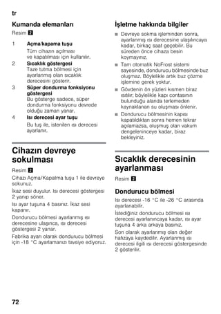 tr
72
Kumanda elemanları
Resim "
Cihazın devreye
sokulması
Resim "
Cihazı Açma/Kapatma tuşu 1 ile devreye
sokunuz.
İkaz sesi duyulur. Isı derecesi göstergesi
2 yanıp söner.
Isı ayar tuşuna 4 basınız. İkaz sesi
kapanır.
Dondurucu bölmesi ayarlanmış ısı
derecesine ulaşınca, ısı derecesi
göstergesi 2 yanar.
Fabrika ayarı olarak dondurucu bölmesi
için -18 °C ayarlamanızı tavsiye ediyoruz.
İşletme hakkında bilgiler
■ Devreye sokma işleminden sonra,
ayarlanmış ısı derecesine ulaşılıncaya
kadar, birkaç saat geçebilir. Bu
süreden önce cihaza besin
koymayınız.
■ Tam otomatik NoFrost sistemi
sayesinde, dondurucu bölmesinde buz
oluşmaz. Böylelikle artık buz çözme
işlemine gerek yoktur.
■ Gövdenin ön yüzleri kısmen biraz
ısıtılır; böylelikle kapı contasının
bulunduğu alanda terlemeden
kaynaklanan su oluşması önlenir.
■ Dondurucu bölmesinin kapısı
kapatıldıktan sonra hemen tekrar
açılamazsa, oluşmuş olan vakum
dengeleninceye kadar, biraz
bekleyiniz.
Sıcaklık derecesinin
ayarlanması
Resim "
Dondurucu bölmesi
Isı derecesi -16 °C ile -26 °C arasında
ayarlanabilir.
İstediğiniz dondurucu bölmesi ısı
derecesi ayarlanıncaya kadar, ısı ayar
tuşuna 4 arka arkaya basınız.
Son olarak ayarlanmış olan değer
hafızaya kaydedilir. Ayarlanmış ısı
derecesi ilgili ısı derecesi göstergesinde
2 gösterilir.
1 Açma/kapama tuşu
Tüm cihazın açılması
ve kapatılması için kullanılır.
2 Sıcaklık göstergesi
Taze tutma bölmesi için
ayarlanmış olan sıcaklık
derecesini gösterir.
3 Süper dondurma fonksiyonu
göstergesi
Bu gösterge sadece, süper
dondurma fonksiyonu devrede
olduğu zaman yanar.
4 Isı derecesi ayar tuşu
Bu tuş ile, istenilen ısı derecesi
ayarlanır.
 