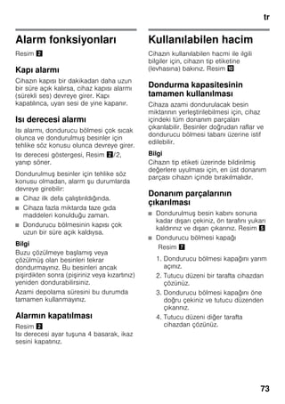 tr
73
Alarm fonksiyonları
Resim "
Kapı alarmı
Cihazın kapısı bir dakikadan daha uzun
bir süre açık kalırsa, cihaz kapısı alarmı
(sürekli ses) devreye girer. Kapı
kapatılınca, uyarı sesi de yine kapanır.
Isı derecesi alarmı
Isı alarmı, dondurucu bölmesi çok sıcak
olunca ve dondurulmuş besinler için
tehlike söz konusu olunca devreye girer.
Isı derecesi göstergesi, Resim "/2,
yanıp söner.
Dondurulmuş besinler için tehlike söz
konusu olmadan, alarm şu durumlarda
devreye girebilir:
■ Cihaz ilk defa çalıştırıldığında.
■ Cihaza fazla miktarda taze gıda
maddeleri konulduğu zaman.
■ Dondurucu bölmesinin kapısı çok
uzun bir süre açık kaldıysa.
Bilgi
Buzu çözülmeye başlamış veya
çözülmüş olan besinleri tekrar
dondurmayınız. Bu besinleri ancak
pişirdikten sonra (pişiriniz veya kızartınız)
yeniden dondurabilirsiniz.
Azami depolama süresini bu durumda
tamamen kullanmayınız.
Alarmın kapatılması
Resim "
Isı derecesi ayar tuşuna 4 basarak, ikaz
sesini kapatınız.
Kullanılabilen hacim
Cihazın kullanılabilen hacmi ile ilgili
bilgiler için, cihazın tip etiketine
(levhasına) bakınız. Resim *
Dondurma kapasitesinin
tamamen kullanılması
Cihaza azami dondurulacak besin
miktarının yerleştirilebilmesi için, cihaz
içindeki tüm donanım parçaları
çıkarılabilir. Besinler doğrudan raflar ve
dondurucu bölmesi tabanı üzerine istif
edilebilir.
Bilgi
Cihazın tip etiketi üzerinde bildirilmiş
değerlere uyulması için, en üst donanım
parçası cihazın içinde bırakılmalıdır.
Donanım parçalarının
çıkarılması
■ Dondurulmuş besin kabını sonuna
kadar dışarı çekiniz, ön tarafını yukarı
kaldırınız ve dışarı çıkarınız. Resim %
■ Dondurucu bölmesi kapağı
Resim '
1. Dondurucu bölmesi kapağını yarım
açınız.
2. Tutucu düzeni bir tarafta cihazdan
çözünüz.
3. Dondurucu bölmesi kapağını öne
doğru çekiniz ve tutucu düzenden
çıkarınız.
4. Tutucu düzeni diğer tarafta
cihazdan çözünüz.
 