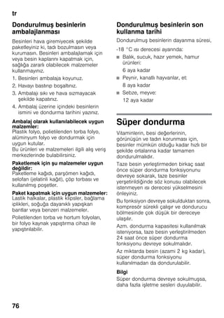 tr
76
Dondurulmuş besinlerin
ambalajlanması
Besinleri hava giremiyecek şekilde
paketleyiniz ki, tadı bozulmasın veya
kurumasın. Besinleri ambalajlamak için
veya besin kaplarını kapatmak için,
sağlığa zararlı olabilecek malzemeler
kullanmayınız.
1. Besinleri ambalaja koyunuz.
2. Havayı bastırıp boşaltınız.
3. Ambalajı sıkı ve hava sızmayacak
şekilde kapatınız.
4. Ambalaj üzerine içindeki besinlerin
ismini ve dondurma tarihini yazınız.
Ambalaj olarak kullanılabilecek uygun
malzemler:
Plastik folyo, polietilenden torba folyo,
alüminyum folyo ve dondurmak için
uygun kutular.
Bu ürünleri ve malzemeleri ilgili alış veriş
merkezlerinde bulabilirsiniz.
Paketlemek için şu malzemeler uygun
değildir:
Paketleme kağıdı, parşömen kağıdı,
selofan (jelatinli kağıt), çöp torbası ve
kullanılmış poşetler.
Paket kapatmak için uygun malzemeler:
Lastik halkalar, plastik klipsler, bağlama
iplikleri, soğuğa dayanıklı yapışkan
bantlar veya benzeri malzemeler.
Polietilenden torba ve hortum folyoları,
bir folyo kaynak yapıştırma cihazı ile
yapıştırılabilir.
Dondurulmuş besinlerin son
kullanma tarihi
Dondurulmuş besinlerin dayanma süresi,
-18 °C ısı derecesi ayarında:
■ Balık, sucuk, hazır yemek, hamur
ürünleri:
6 aya kadar
■ Peynir, kanatlı hayvanlar, et:
8 aya kadar
■ Sebze, meyve:
12 aya kadar
Süper dondurma
Vitaminlerin, besi değerlerinin,
görünüşün ve tadın korunması için,
besinler mümkün olduğu kadar hızlı bir
şekilde ortalarına kadar tamamen
dondurulmalıdır.
Taze besin yerleştirmeden birkaç saat
önce süper dondurma fonksiyonunu
devreye sokarak, taze besinler
yerşetirildiğinde söz konusu olabilecek
istenmeyen ısı derecesi yükselmesini
önleyiniz.
Bu fonksiyon devreye sokulduktan sonra,
kompresör sürekli çalışır ve dondurucu
bölmesinde çok düşük bir dereceye
ulaşılır.
Azm. dondurma kapasitesi kullanılmak
isteniyorsa, taze besin yerleştirilmeden
24 saat önce süper dondurma
fonksiyonu devreye sokulmalıdır.
Az miktarda besin (azami 2 kg kadar),
süper dondurma fonksiyonu
kullanılmadan da dondurulabilir.
Bilgi
Süper dondurma devreye sokulmuşsa,
daha fazla işletme sesleri duyulabilir.
 