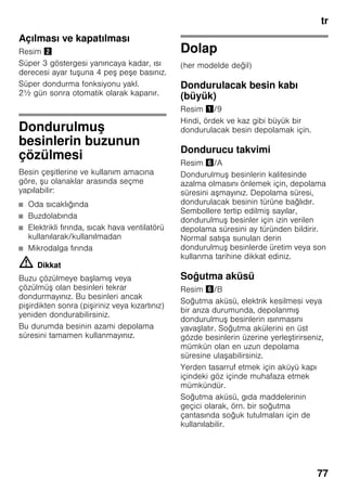 tr
77
Açılması ve kapatılması
Resim "
Süper 3 göstergesi yanıncaya kadar, ısı
derecesi ayar tuşuna 4 peş peşe basınız.
Süper dondurma fonksiyonu yakl.
2½ gün sonra otomatik olarak kapanır.
Dondurulmuş
besinlerin buzunun
çözülmesi
Besin çeşitlerine ve kullanım amacına
göre, şu olanaklar arasında seçme
yapılabilir:
■ Oda sıcaklığında
■ Buzdolabında
■ Elektrikli fırında, sıcak hava ventilatörü
kullanılarak/kullanılmadan
■ Mikrodalga fırında
m Dikkat
Buzu çözülmeye başlamış veya
çözülmüş olan besinleri tekrar
dondurmayınız. Bu besinleri ancak
pişirdikten sonra (pişiriniz veya kızartınız)
yeniden dondurabilirsiniz.
Bu durumda besinin azami depolama
süresini tamamen kullanmayınız.
Dolap
(her modelde değil)
Dondurulacak besin kabı
(büyük)
Resim !/9
Hindi, ördek ve kaz gibi büyük bir
dondurulacak besin depolamak için.
Dondurucu takvimi
Resim &/A
Dondurulmuş besinlerin kalitesinde
azalma olmasını önlemek için, depolama
süresini aşmayınız. Depolama süresi,
dondurulacak besinin türüne bağlıdır.
Sembollere tertip edilmiş sayılar,
dondurulmuş besinler için izin verilen
depolama süresini ay türünden bildirir.
Normal satışa sunulan derin
dondurulmuş besinlerde üretim veya son
kullanma tarihine dikkat ediniz.
Soğutma aküsü
Resim &/B
Soğutma aküsü, elektrik kesilmesi veya
bir arıza durumunda, depolanmış
dondurulmuş besinlerin ısınmasını
yavaşlatır. Soğutma akülerini en üst
gözde besinlerin üzerine yerleştirirseniz,
mümkün olan en uzun depolama
süresine ulaşabilirsiniz.
Yerden tasarruf etmek için aküyü kapı
içindeki göz içinde muhafaza etmek
mümkündür.
Soğutma aküsü, gıda maddelerinin
geçici olarak, örn. bir soğutma
çantasında soğuk tutulmaları için de
kullanılabilir.
 