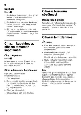 tr
78
Buz kabı
Resim (
1. Buz kabının ¾ kadarını içme suyu ile
doldurunuz ve kabı dondurucu
bölmesine yerleştiriniz.
2. Buz kabı tabana yapışırsa, keskin ve
sivri olmayan bir cisim ile çözmeye
çalışınız (kaşık sapı).
3. Küp buzları buz kabından çıkarmak
için, kabı kısa bir süre musluktan akan
su altına tutunuz veya biraz sağa sola
bükünüz.
Cihazın kapatılması,
cihazın tamamen
kapatılması
Cihazı kapatınız.
Resim "
Açma/Kapama tuşuna 1 basılmalıdır.
Isı derecesi göstergesi 2 söner ve
kompresör kapanır.
Cihazın tamamen kapatılması
Eğer cihaz uzun bir süre
kullanılmayacaksa:
1. Cihazı kapatınız.
2. Bunu emin bir şekilde sağlayabilmek
için, elektrik bağlantı fişini prizden
çıkarınız veya cihazın bağlı olduğu
sigortayı kapatınız.
3. Cihaz temizlenmelidir.
4. Cihazın kapısı açık bırakılmalıdır.
Cihazın buzunun
çözülmesi
Dondurucu bölmesi
Tam otomatik NoFrost sistemi sayesinde,
dondurucu bölmesinde buz oluşmaz. Bu
nedenle, buz çözme işlemi yapılması
gerekmez.
Cihazın temizlenmesi
m Dikkat
■ Kum, klor veya asit içeren temizleme
maddeleri ve çözücü maddeler
kullanmayınız.
■ Ovalama gerektiren veya çizen
süngerler kullanmayınız.
Metalik yüzeylerde korozyon oluşabilir.
■ Raflar ve kaplar kesinlikle bulaşık
makinesinde yıkanmamalıdır.
Aksi halde bu parçalar deforme
olabilir.
Bilgi
Temizleme işleminden yakl. 4 saat önce
süper soğutma fonksiyonunu açarak,
besinlerin çok düşük bir ısı derecesine
ulaşacak kadar derin soğumasını ve
böylelikle oda sıcaklığında daha uzun bir
süre muhafaza edilebilir olmasını
sağlayınız.
 