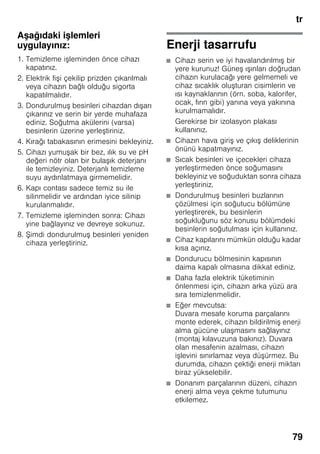 tr
79
Aşağıdaki işlemleri
uygulayınız:
1. Temizleme işleminden önce cihazı
kapatınız.
2. Elektrik fişi çekilip prizden çıkarılmalı
veya cihazın bağlı olduğu sigorta
kapatılmalıdır.
3. Dondurulmuş besinleri cihazdan dışarı
çıkarınız ve serin bir yerde muhafaza
ediniz. Soğutma akülerini (varsa)
besinlerin üzerine yerleştiriniz.
4. Kırağı tabakasının erimesini bekleyiniz.
5. Cihazı yumuşak bir bez, ılık su ve pH
değeri nötr olan bir bulaşık deterjanı
ile temizleyiniz. Deterjanlı temizleme
suyu aydınlatmaya girmemelidir.
6. Kapı contası sadece temiz su ile
silinmelidir ve ardından iyice silinip
kurulanmalıdır.
7. Temizleme işleminden sonra: Cihazı
yine bağlayınız ve devreye sokunuz.
8. Şimdi dondurulmuş besinleri yeniden
cihaza yerleştiriniz.
Enerji tasarrufu
■ Cihazı serin ve iyi havalandırılmış bir
yere kurunuz! Güneş ışınları doğrudan
cihazın kurulacağı yere gelmemeli ve
cihaz sıcaklık oluşturan cisimlerin ve
ısı kaynaklarının (örn. soba, kalorifer,
ocak, fırın gibi) yanına veya yakınına
kurulmamalıdır.
Gerekirse bir izolasyon plakası
kullanınız.
■ Cihazın hava giriş ve çıkış deliklerinin
önünü kapatmayınız.
■ Sıcak besinleri ve içecekleri cihaza
yerleştirmeden önce soğumasını
bekleyiniz ve soğuduktan sonra cihaza
yerleştiriniz.
■ Dondurulmuş besinleri buzlarının
çözülmesi için soğutucu bölümüne
yerleştirerek, bu besinlerin
soğukluğunu söz konusu bölümdeki
besinlerin soğutulması için kullanınız.
■ Cihaz kapılarını mümkün olduğu kadar
kısa açınız.
■ Dondurucu bölmesinin kapısının
daima kapalı olmasına dikkat ediniz.
■ Daha fazla elektrik tüketiminin
önlenmesi için, cihazın arka yüzü ara
sıra temizlenmelidir.
■ Eğer mevcutsa:
Duvara mesafe koruma parçalarını
monte ederek, cihazın bildirilmiş enerji
alma gücüne ulaşmasını sağlayınız
(montaj kılavuzuna bakınız). Duvara
olan mesafenin azalması, cihazın
işlevini sınırlamaz veya düşürmez. Bu
durumda, cihazın çektiği enerji miktarı
biraz yükselebilir.
■ Donanım parçalarının düzeni, cihazın
enerji alma veya çekme tutumunu
etkilemez.
 
